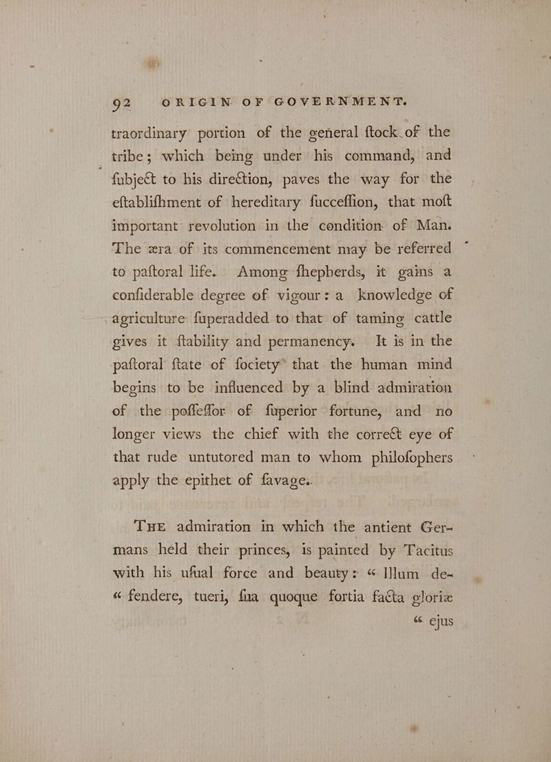 traordinary portion of the general ftock of the tribe; which being under his command, and fubje& to his direftion, paves the way for the eftablifhment of hereditary fucceflion, that moft important revolution in the condition of Man. The ατα of its commencement may be referred to paftoral life. Among fhepberds, it gains a confiderable degree of vigour: a knowledge of agriculture fuperadded to that of taming cattle gives it ftability and permanency. It is in the paftoral {tate of fociety® that the human mind begins to be influenced by a blind admiration of the pofleffor of fuperior fortune, and πο longer views the chief with the corre& eye of that rude untutored man to whom philofophers apply the epithet of favage.. THE admiration in which the antient Ger- mans held their princes, is painted by Tacitus with his ufual force and beauty: “ Illum de- « fendere, tueri, {πα quoque fortia facta gloriz 66. ejus