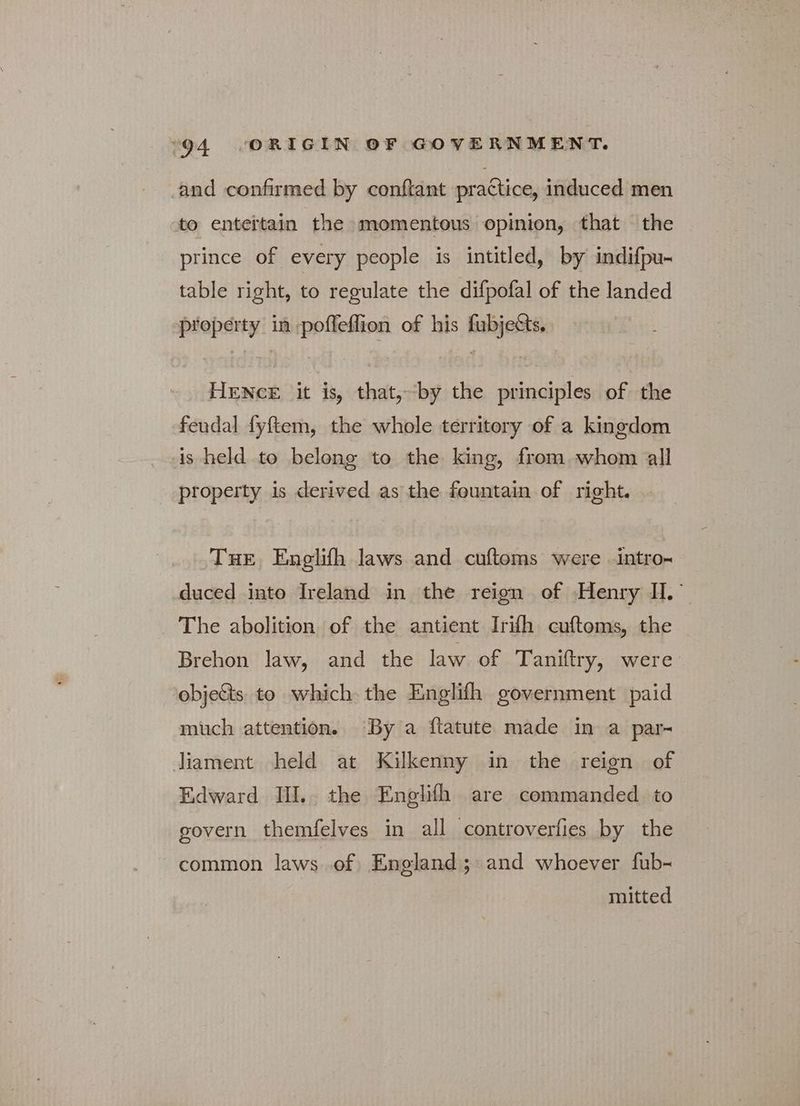 and confirmed by conftant practice, induced men to entertain the momentous opinion, that the prince of every people is intitled, by indifpu- table right, to regulate the difpofal of the landed property in pofleflion of his fubjetts. HENCE it is, that,-by the principles of the feudal fyftem, the whole territory of a kingdom is held to belong to the king, from whom all property is derived as the fountain of right. THE Engelifh laws and cuftoms were intro- duced into Ireland in the reign of Henry H.' The abolition of the antient Irifh cuftoms, the Brehon law, and the law of Taniftry, were objects to which the Englifh government paid much attention. By a ftatute made in a par- liament held at Kilkenny in the reign of Edward III. the Englifh are commanded to govern themfelves in all controverfies by the common laws of England; and whoever fub- mitted