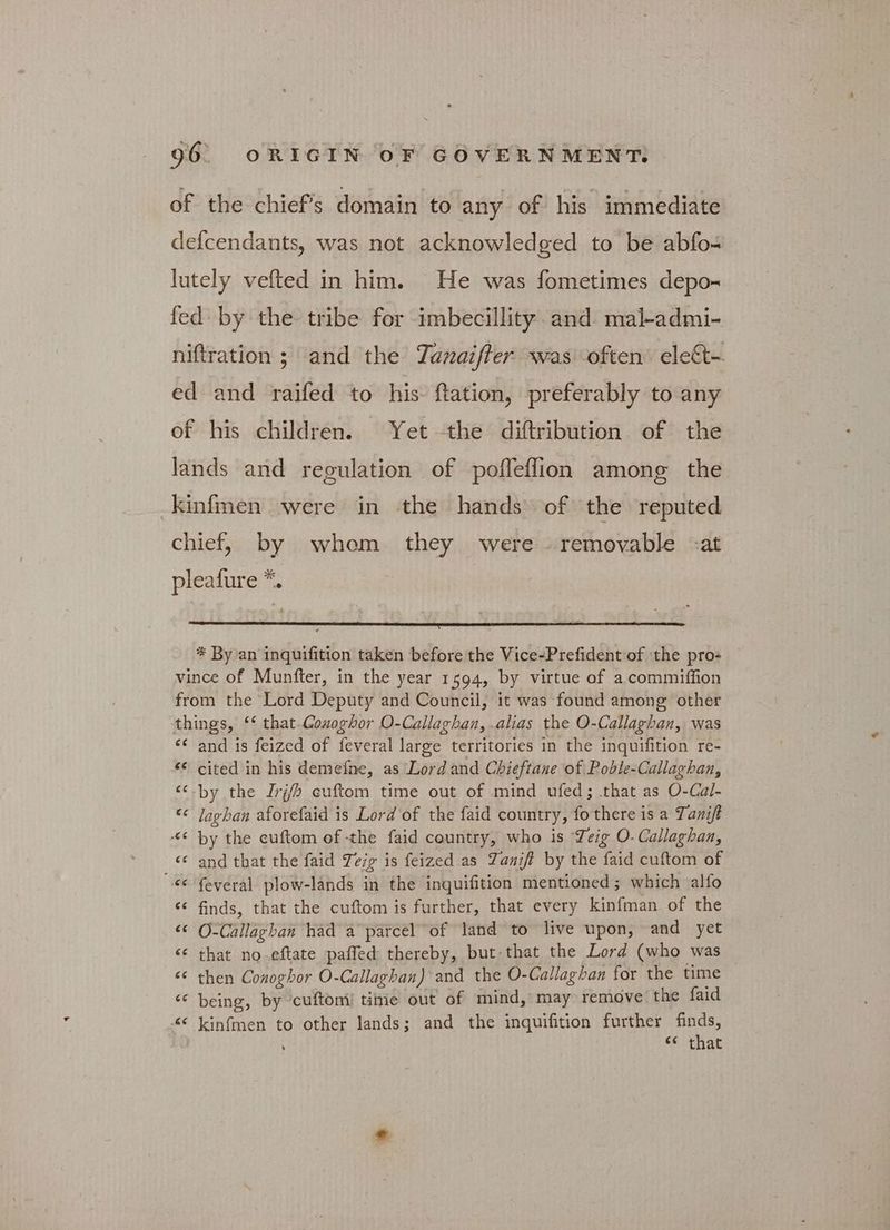 of the chief's domain to any of his immediate defcendants, was not acknowledged to be abfo- lutely vefted in him. He was fometimes depo- fed by the tribe for imbecillity and mal-admi- niftration ; and the Tanaifter was often’ εἰεξῖ-- ed and raifed to his ftation, preferably to any of his children. Yet -the diftribution of the lands and regulation of pofleflion among the kinfmen were in the hands of the reputed chief, by whom they were removable -α pleafure *. * By an inquifition taken before the Vice-Prefident of the pro- vince of Munfter, in the year 1594, by virtue of a commiffion from the ‘Lord Deputy and Council, it was found among other things, ‘‘ that.Gouoghor O-Callaghan, .alias the O-Callaghan, was ἐς and is feized of feveral large territories in the inquifition re- “&amp; cited in his demeine, as Lord and Chieftane of Poble-Callaghan, “.by the Irgh cuftom time out of mind ufed; that as O-Cal- “© laghan aforefaid is Lord of the faid country, fo there is a Tanift ¢ by the cuftom of -the faid country, who is Leig Ο- Callaghan, <¢ and that the faid Teig is feized as Zanift by the faid cuftom of cc Several plow-lands in the inquifition mentioned; which alfo ‘¢ finds, that the cuftom is further, that every kinfman of the “ O-Callaghan had a parcel of land to live upon, and yet έέ that no eftate paffed thereby, but that the Lord (who was “© then Conoghor O-Callaghan) and the O-Callaghan for the time “ being, by cuftomi! time out of mind, may remove the faid «« kinfmen to other lands; and the inquifition further finds, έ6 that