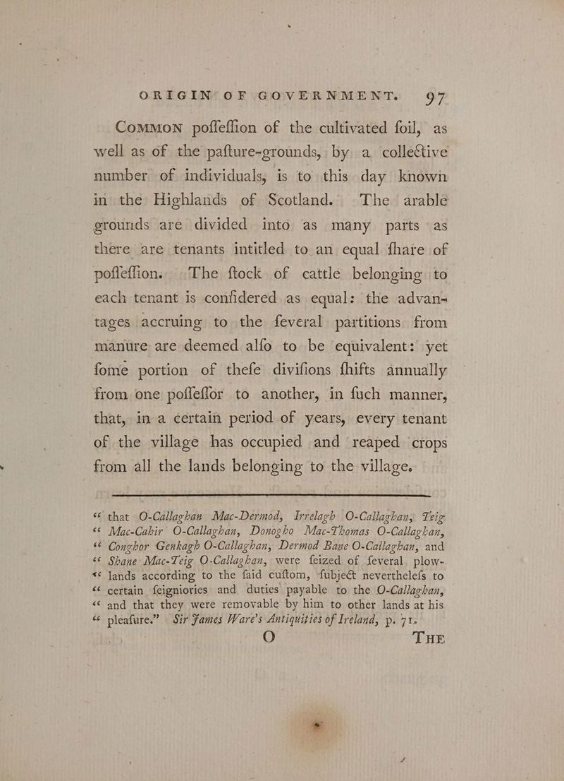 Common poffeffion of the cultivated foil, as well as of the pafture-grounds, by a collective number of individuals, is to this day known in the Highlands of Scotland. The arable grounds are divided into as many parts as there are tenants intitled to an equal fhare of pofleffions The ftock of cattle belonging to each tenant is confidered as equal: the advan- tages accruing to the feveral partitions from manure are deemed alfo to be equivalent: yet fome portion of thefe divifions fhifts annually from one pofleffor to another, in fuch manner, that, in a certain period of years, every tenant of the village has occupied and reaped crops from all the lands belonging to the village. “that O-Callaghan Mac-Dermod, Irrelagh O-Callaghan, Teig «© Mac-Cahir O-Callaghan, Donogho Mac-Thomas O-Callaghan, sé Conghor Genkagh O-Callaghan, Dermod Baye O-Callaghan, and “© Shane Mac-Teig O-Callaghan, were feized of {ενεταὶ plow- *¢ lands according to the faid cuftom, fubjeét neverthelefs to “ certain feigniories and duties payable to the O-Callaghan, “ and that they were removable by him to other lands at his ἐ pleafure.” Sir Fames Ware's Antiquities of Ireland, p. 71. O THE