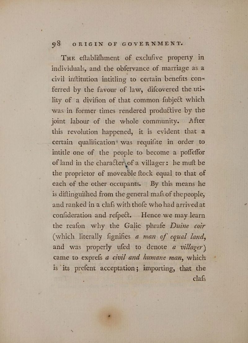 THE eftablifhment of exclufive property in individuals, and the obfervance of marriage as a civil inftitution intitling to certain benefits con~ ferred by the favour of law, difcovered the utix lity of a divifion of that common fubje&amp; which was in former times rendered productive by the joint labour of the whole community. After this revolution happened, it is evident that a certain qualification* was requifite in order to intitle one of the people to become a poffeflor of land in the charater\of a villager: he mutt be the proprietor of moveable ftock equal to that of each of the other occupants. By this means he is diftinguifhed from the general mafs of thepeople, and ranked in a clafs with thofe who had arrived at confideration and refpett. Hence we may learn the reafon why the Galic phrafe Duine coir (which literally fignifies a man of equal land, and was properly ufed to denote a villager) came to εχρτεί a civil and humane man, which is its prefent acceptation; importing, that the clafs