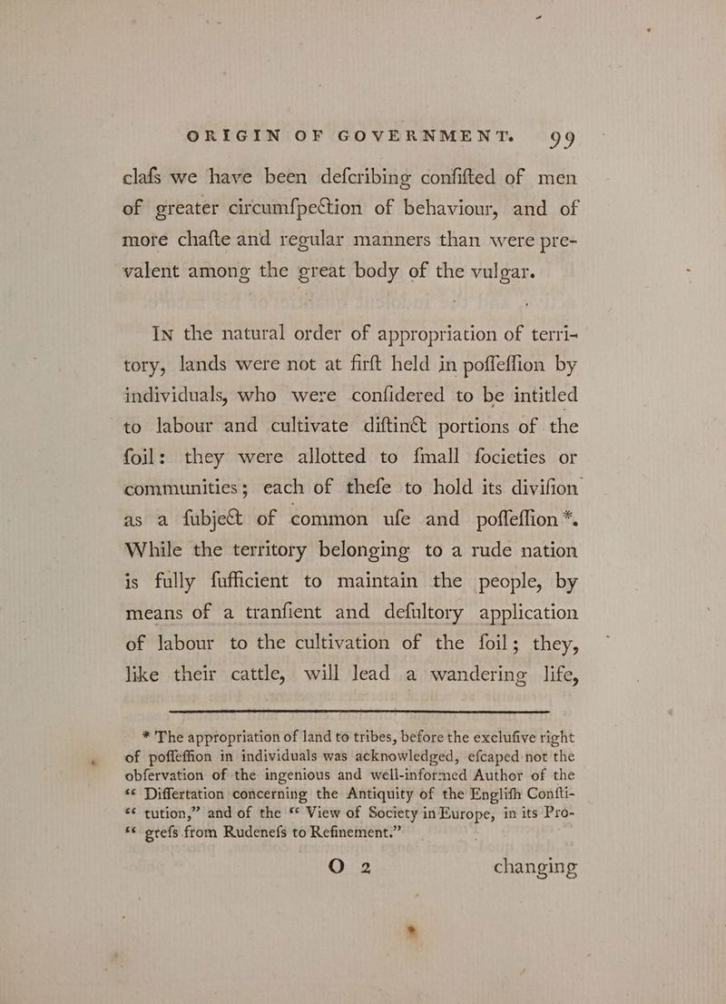clafs we have been defcribing confifted of men of greater circumfpettion of behaviour, and of more chafte and regular manners than were pre- valent among the great body of the vulgar. In the natural order of appropriation of terri- tory, lands were not at firft held in poffeflion by individuals, who were confidered to be intitled to labour and cultivate diftin&amp; portions of the foil: they were allotted to fmall focieties or communities; each of thefe to hold its divifion as a fubjett of common ufe and poffeflion *. While the territory belonging to a rude nation is fully fufficient to maintain the people, by means of a tranfient and defultory application of labour to the cultivation of the foil; they, like their cattle, will lead a wandering life, * The appropriation of land to tribes, before the exclufive right of poffeffion in individuals was acknowledged, efcaped not the obfervation of the ingenious and well-informed Author of the “ Differtation concerning the Antiquity of the Englifh Confti- “ tution,” and of the * View of Society in Europe, in its Pro- ** srefs from Rudenefs to Refinement.” ο 2 changing