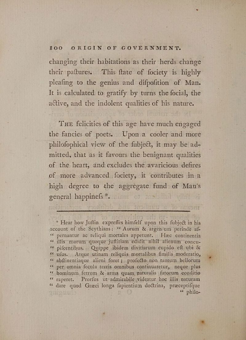 changing their habitations as their herds change their paftures. This ftate of fociety is highly pleafing to the genius and difpofition of Man. It is calculated to gratify by turns the focial, the active, and the indolent qualities of his nature. THE felicities of this age have much engaged the fancies of poets. Upon a cooler and more philofophical view of the fubje€t, it may be ad- mitted, that as it favours the benignant qualities of the heart, and excludes the avaricious defires of more advanced fociety, it ‘contributes in a high degree to the ο... fund of Man's gener happinefs *. * Hear how Juftin pe Nay a Ate ts upon this fubject in his account of the Scythians: “* Aurum &amp; argenium perinde af- “ pernantur ac reliqui mortales appetunt. Hec continentia “ illis “morum quoque juftitiam édidit™ nihil alienum ‘concu- ἐς pifcentibus, A. Quippe ibidem divitiarum cupido eft ubi ὃς ‘¢ ufus. Atque utinam reliquis mortalibus fimilis moderatio, “ abftinentiaque alieni foret ; .. profecto. non, tantum. bellorum “per; omnia’ fecula terris omnibus, continuaretur, neque. plus “ hominum ferrum &amp; arma quam) naturalis fatorum conditio “ raperet. Prorfus ut: admirabilevideatur hoc illis naturam “ dare quod Greci longa fapientium doctrina, praceptifque “ philo-