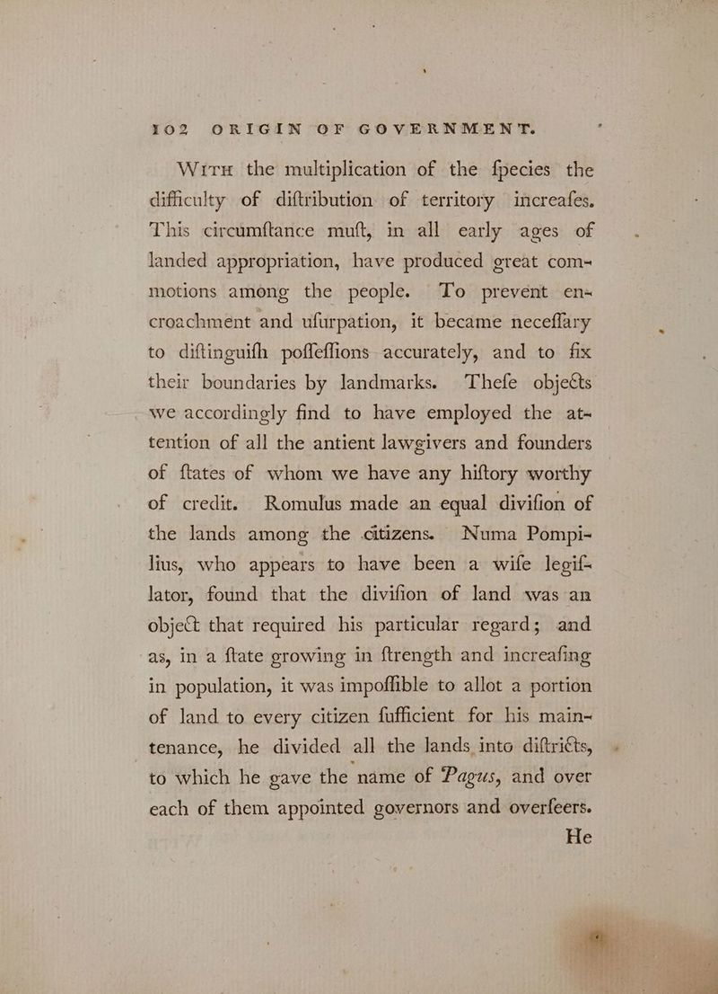 Wit the multiplication of the fpecies the dificulty of diftribution of territory increafes. “his circumftance παπί, in all early ages of landed appropriation, have produced great com- motions among the people. To prevent en- croachment and ufurpation, it became neceflary to diftinguifh poffeffions accurately, and to fix their boundaries by landmarks. Thefe objects we accordingly find to have employed the at- tention of all the antient lawgivers and founders of ftates of whom we have any hiftory worthy of credit. Romulus made an equal divifion of the lands among the citizens. Numa Ῥοπιρί- lius, who appears to have been a wife legif lator, found that the divifion of land was an object that required his particular regard; and as, in a ftate growing in ftrength and increafing in population, it was impoffible to allot a portion of land to every citizen fufficient for his main- tenance, he divided all the lands into diftricts, to which he gave the name of Pagus, and over each of them appointed governors and overfeers. He |