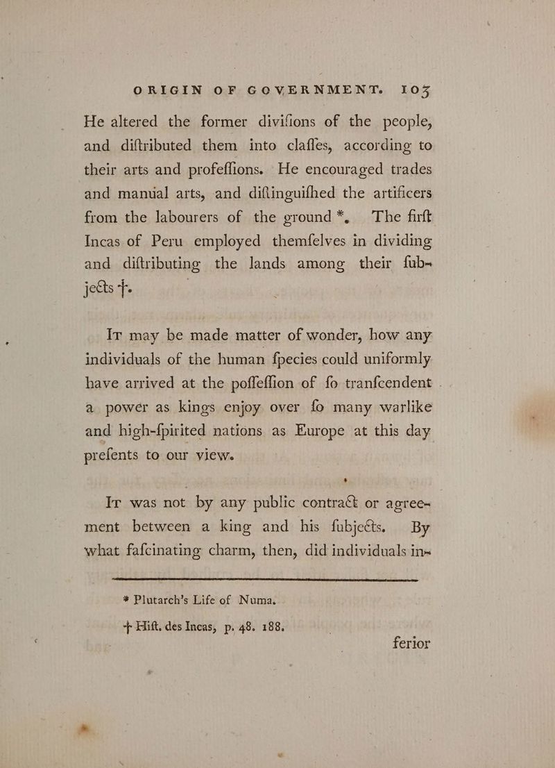 He altered the former divifions of the people, and diftributed them into clafles, according to their arts and profeflions. He encouraged trades and manual arts, and diftinguifhed the artificers from the labourers of the ground*, The firft Incas of Peru employed themfelves in dividing and diftributing the lands among their fub- jects Τ. Ir may be made matter of wonder, how any individuals of the human fpecies could uniformly have arrived at the poffeflion of fo tranfcendent . a power as kings enjoy over fo many warlike and high-{pirited nations as Europe at this day prefents to our view. — Ir was not by any public contract or agree- ment between a king and his fubjects. By what fafcinating charm, then, did individuals in~ * Plutarch’s Life of Numa. + Hift. des Incas, p. 48. 188. ferior