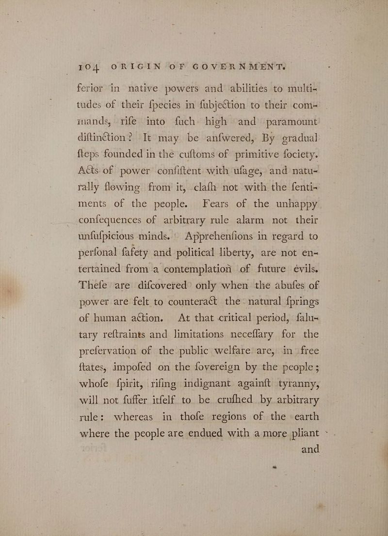 ferior in native powers and abilities to multi- tudes of their fpecies in fubjection to their com inands, rife into fuch high and paramount diftinction? It may be anfwered, By gradual fteps founded in the cuftoms of primitive fociety. Atts of power confiftent with ufage, and natu- rally flowing from it, clafh not with the fenti- ments of the people. Fears of the unhappy confequences of arbitrary rule alarm not their unfufpicious minds. Apprehenfions in regard to perfonal fafety and political liberty, are not en- tertained from a contemplation of future évils. Thefe are difcovered’ only when the abufes of power are felt to counteract the“ natural {prings of human action. At that critical period, falu- tary reftraints and limitations neceflary for the prefervation of the public welfare are, in free ftates, impofed on the fovereign by the people; whole fpirit, rifing indignant againft tyranny, will not fuffer itfelf to be crufhed by arbitrary rule: whereas in thofe regions of the earth where the people are endued with a more pliant ~ . and