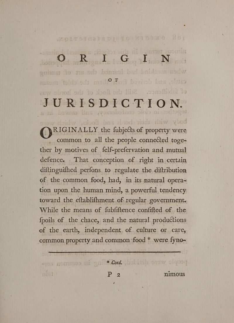 JURISDICTION. G@)MGNAL the fubjects of property were common to all the people connected toge- ther by motives of felf-prefervation and mutual defence. — That conception of right in certain diftinguifhed perfons to regulate the diftribution of the common food, had, in its natural opera- tion upon the human mind, a powerful tendency toward the eftablifhment of regular government. While the means of fubfiftence confifted of the {poils of the chace, and the natural productions of the earth, independent. of culture or care, common property and common food * were fyno- * Coed. P 2 nimous é