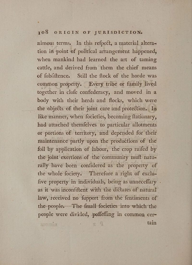 nimous terms. In this refpeét, a material altera- tion in point of political arrangement happened, when mankind had learned the art of taming cattle, and derived from them the chief means of fubfiftence. Still the flock of the horde was common property. Every tribe or family lived together in clofe confederacy, and moved ina body with their herds and flocks, which were the objects of their joint care and protection. In like manner, when focieties, becoming ftationary, had attached themfelves to particular allotments or portions of ‘territory, and depended for their maintenance partly upon the productions of the foil by application of labour, the crop raifed by the joint exertion’ of the community muft natu- rally have been confidered as the property of the whole fociety. Therefore a right of exclu- five property in individuals, being as unneceffary - as it was inconfiftent with the dictates of natural law, received πο fupport’ from the fentiments of the-people.---’Fhe {mall-fociettes “into which the people were divided, -poffefling in common cer- tain