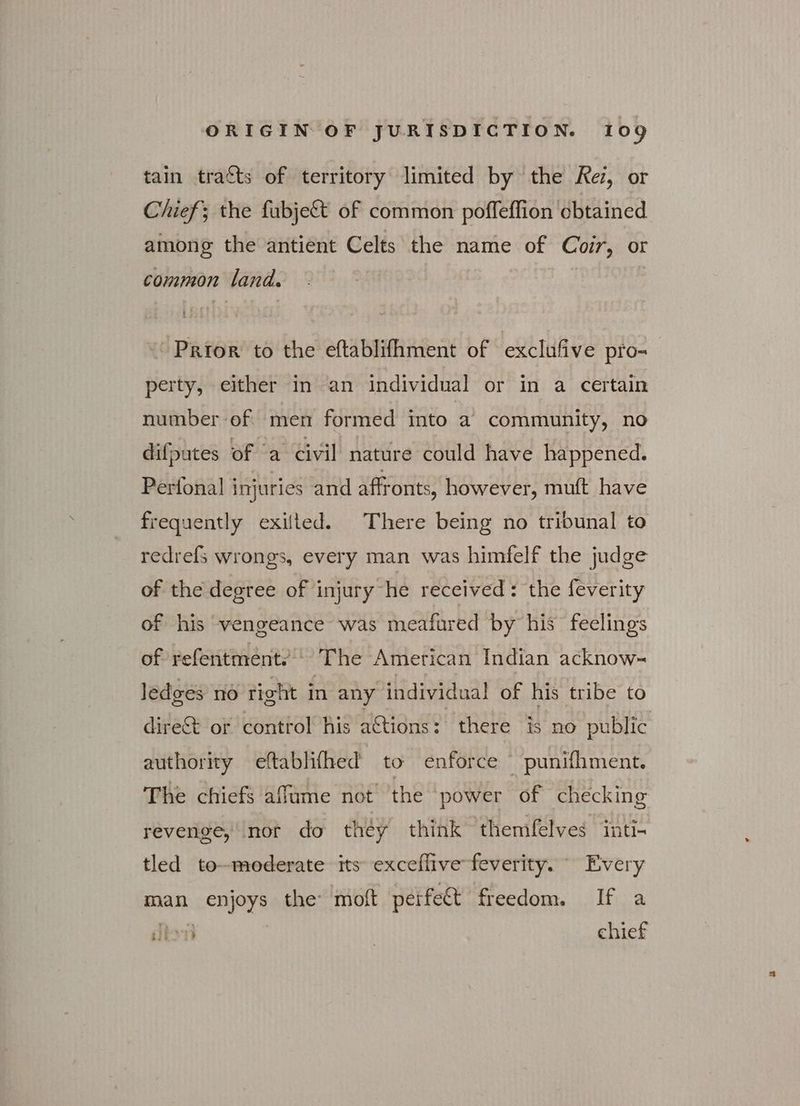 tain tracts of territory limited by the Kez, or Chief; the fabje& of common poffeffion obtained among the antient Celts the name of Coir, or common land. | 3 Prior to the eftablifhment of exclufive pro- perty, either in an individual or in a certain number ef men formed into a community, no difputes of ‘a civil nature could have happened. Perfonal injuries and affronts, however, muft have frequently exifted. There being no tribunal to redrefs wrongs, every man was himfelf the judge of the degree of injury he received : the feverity of his vengeance was meafured by his feelings of refentment:’ The American Indian acknow-~ ledges πό tight in any individual of his tribe to dire& or control his aCtions: there is no public authority eftablifhed to enforce punifhment. The chiefs affume not’ the power of checking revenge, nor do they think themfelves inti- tled to-moderate its exceflive feverity. Every man enjoys the moft peéife& freedom. If a lon | chief