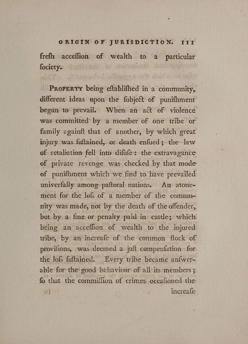 frefh acceflion of wealth to a particular fociety.: | Property being eftablifhed in a community, different ideas upon the fubje& of punifhment began to: prevail, When an act of violence was committed’ by a member of one tribe or family againft that of another, by which great injury. was. fuftained,..or death enfued; the law of retaliation fell into difufe: the extravagance: of private revenge was’, checked by that mode: ef punifhment which we find to. have prevailed univerfally among: paftoral nations. An’ atone- ment for the lofs of a member of the commu= nity was made, not by the death of the offender, but by. a fine or penalty paid in cattle; which being an acceffion of wealth to the injured: tribe, by. απ΄ increafe of the common ftock of provilions, wasideemed a juft compenfation for the lofs fuftained. Every tribe became anfwer~ able for the’ good behaviour of all its members 5: fo that the commilfion of crimes occafioned the. ni increafe