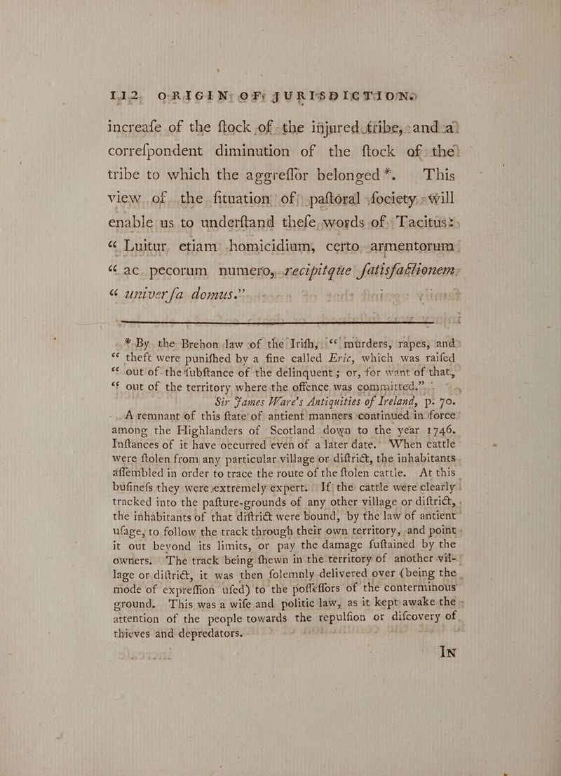 increafe of the ftock of the lijured tribe, and a? correfpondent diminution of the ftock of the) tribe to which the aggreflor belonged*. — This view of the fituation of) paftoral fociety, will enable us to underftand thefe, words of. Tacitus: , “ Luitur etiam homicidium, certo armentorum “ ac. pecorum numero,..recipitgue fatisfactionem, 6 univer {a)AOmMUSeodinns An tot fhai i * By. the Brehon Jaw ‘of the Irifh, ‘‘ murders, rapes, and) “ theft were punifhed by a fine called Eric, which was raifed | “ out of the {ubftance of the delinquent; or, for want of that, “f out of the territory where the offence, was comaraitteds ne Sir Fames Ware’s Antiquities of Ireland, Ῥ. Lo, A remnant of this ftate’of antient manners continued i in ‘force among the Highlanders of Scotland down to the year 1746. Inftances of it have occurred even of a later date.” When cattle were ftolen from any particular village or diftrict, the inhabitants affembled in order to trace the route of the ftolen cattle. At this. bufinefs they were extremely expert. Jf the cattle were clearly: tracked into the pafture-grounds of any other village or diftrict, . the inhabitants of that diftri@ were bound, by the law of antient ufage, to follow the track through their own territory, and point » it out beyond its limits, or pay the damage fuftained by the owners. The track being fhewn in the territory of another vil- lage or diftriét, it was then folemnly delivered over (being the mode of expreffion ufed) to the poffeffors of the conterminous ground. This was a wife and politic law, as it kept awake the - attention of the people towards the seeps ion or ΗΕ ar thieves and depredators. | | IN