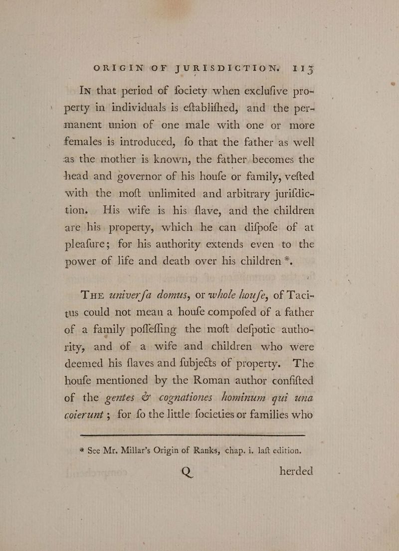 In that period of fociety when exclufive pro- perty in individuals is eftablifhed, and the per- manent union of one male with one or more females is introduced, fo that the father as well as the mother is known, the father becomes the head and governor of his houfe or family, vefted with the moft unlimited and arbitrary jurifdic- tion. His wife is his flave, and the children are his. property, which he can difpofe of at pleafure; for his authority extends even to the power of life and death over his children *. THE wniverfa domus, or whole houfe, of Taci- tus could not mean a houfe compofed of a father of a family poffefling the moft defpotic autho- rity, and of a wife and children who were deemed his flaves and fubje&amp;s of property. The houfe mentioned by the Roman author confifted of the gentes &amp; cognationes hominum qui una coierunt ; for fo the little focieties or families who * See Mr. Millar’s Origin of Ranks, chap. i. laft edition. Q herded we