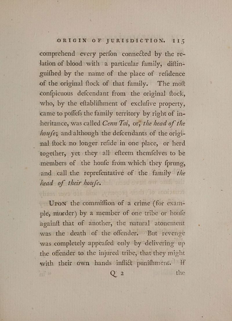 comprehend every perfon connected by the re- lation of blood with a particular family, diftin- guifhed by the name of the place of refidence of the original ftock of that family. The moft conf{picuous defcendant from the original ftock, who, by the eftablifhment of exclufive property, came to poffefs the family territory by right of in- heritance, was called Cenn Tat, or; the head of the houfe; and although the defcendants of the origi- nal ftock no longer refide in one place, or herd together, yet they all efteem themfelves to be members of the houfe from which they fprung, and ‘call the reprefentative of the family the head of their houfe. Upon the commiffion of a crime (for exam- ple, murder) by a member of one tribe or houfe againft that of another, the natural atonement was the death of the offender. ‘But revenge was completely appeafed only by “delivering up the offender to the injured tribe, that they might svith their own hands inflitt punifhment. If Q 2 the