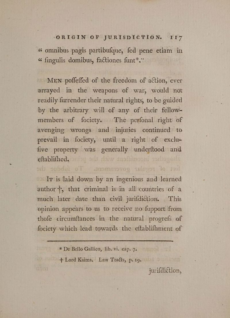 « omnibus pagis partibufque, fed pene etiam in “ finoulis domibus, factiones funt*.” MEN pofleffed of the freedom of action, ever arrayed in the weapons of war, would not readily furrender their natural rights, to be guided by the arbitrary will of any of their fellow- members of fociety. The perfonal right of avenging wrongs and injuries continued to prevail in fociety, until a right of exclu- five property was generally underftood and eftablifhed. IT is laid down by an ingenious and learned author f, that criminal isin all countries of a much later date than civil jurifdi€tion. | This opinion appears to us to receive no fupport from thofe circumftances in the natural Ῥτορτεί of fociety which lead towards the. eftablifhment of * De Bello Gallico, lib. vi. cap. 7. + Lord Kaims. Law Tracts, p. 19. jurifdiction,