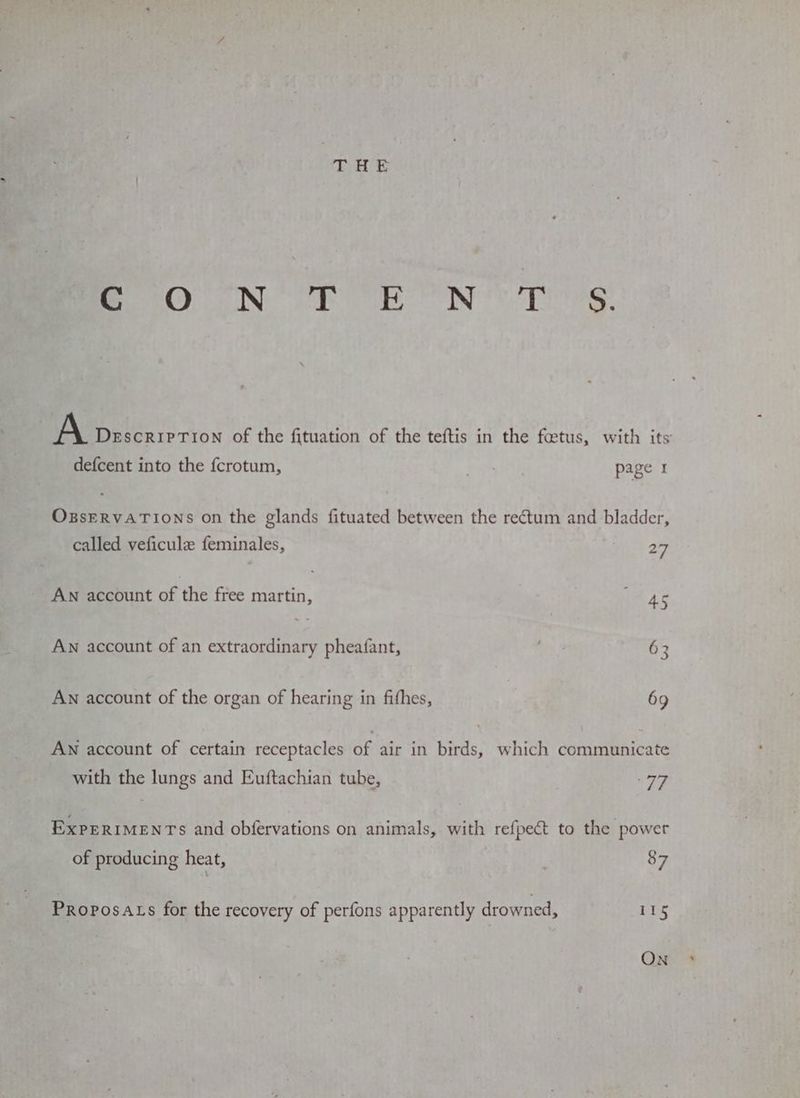 fe ON fT EN’ TS A DEscCRIPTION of the fituation of the teftis in the foetus, with its defcent into the fcrotum, 7 page 1 OzsERVATIONS on the glands fituated between the rectum and bladder, called veficule feminales, 27 AN account of the free martin, i 4c AN account of an extraordinary pheafant, , 63 AN account of the organ of hearing in fithes, 69 AN account of certain receptacles of air in birds, which communicate with the lungs and Euftachian tube, 77 ExPERIMENTs and obfervations on animals, with refpect to the power of producing heat, 87 Proposats for the recovery of perfons apparently drowned, 115