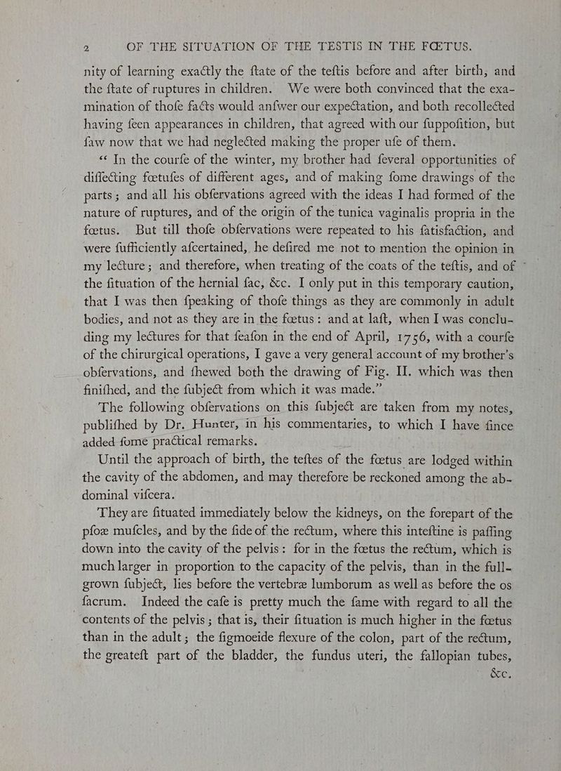 Be nity of learning exactly the ftate of the teftis before and after birth, and the ftate of ruptures in children. We were both convinced that the exa- mination of thofe facts would anfwer our expectation, and both recollected having feen appearances in children, that agreed with our fuppofition, but. faw now that we had neglected making the proper ufe of them. ‘< In the courfe of the winter, my brother had feveral opportunities of diffefing foetufes of different ages, and of making fome drawings of the parts; and all his obfervations agreed with the ideas I had formed of the nature of ruptures, and of the origin of the tunica vaginalis propria in the fetus. But till thofe obfervations were repeated to his {atisfaction, and were fufficiently afcertained, he defired me not to mention the opinion in my lecture; and therefore, when treating of the coats of the teftis, and of ~ the fituation of the hernial fac, &c. I only put in this temporary caution, that I was then {peaking of thofe things as they are commonly in adult bodies, and not as they are in the fetus: and at laft, when I was conclu- ding my leCtures for that feafon in the end of April, 1756, with a courfe of the chirurgical operations, I gave a very general account of my brother’s obfervations, and fhewed both the drawing of Fig. I. which was then finifhed, and the fubjeét from which it was made.” The following obfervations on this fubject are taken from my notes, publifhed by Dr. Hunter, in his commentaries, to which I have fince added. fome practical remarks. Until the approach of birth, the teftes of the foetus are lodged within the cavity of the abdomen, and may therefore be reckoned among the ab- dominal vifcera. They are fituated immediately below the kidneys, on the fous of the pfoe mufcles, and by the fide of the rectum, where this inteftine is paffing down into the cavity of the pelvis: for in the feetus the rectum, which is much larger in proportion to the capacity of the pelvis, than in the full- grown fubject, lies before the vertebre lumborum as well as before the os facrum. Indeed the cafe is pretty much the fame with regard to all the ‘contents of the pelvis ; that is, their fituation is much higher in the fcetus than in the adult; the figmoeide flexure of the colon, part of the re@um, the greateft part of the bladder, the fundus uteri, the fallopian tubes, ; ieee