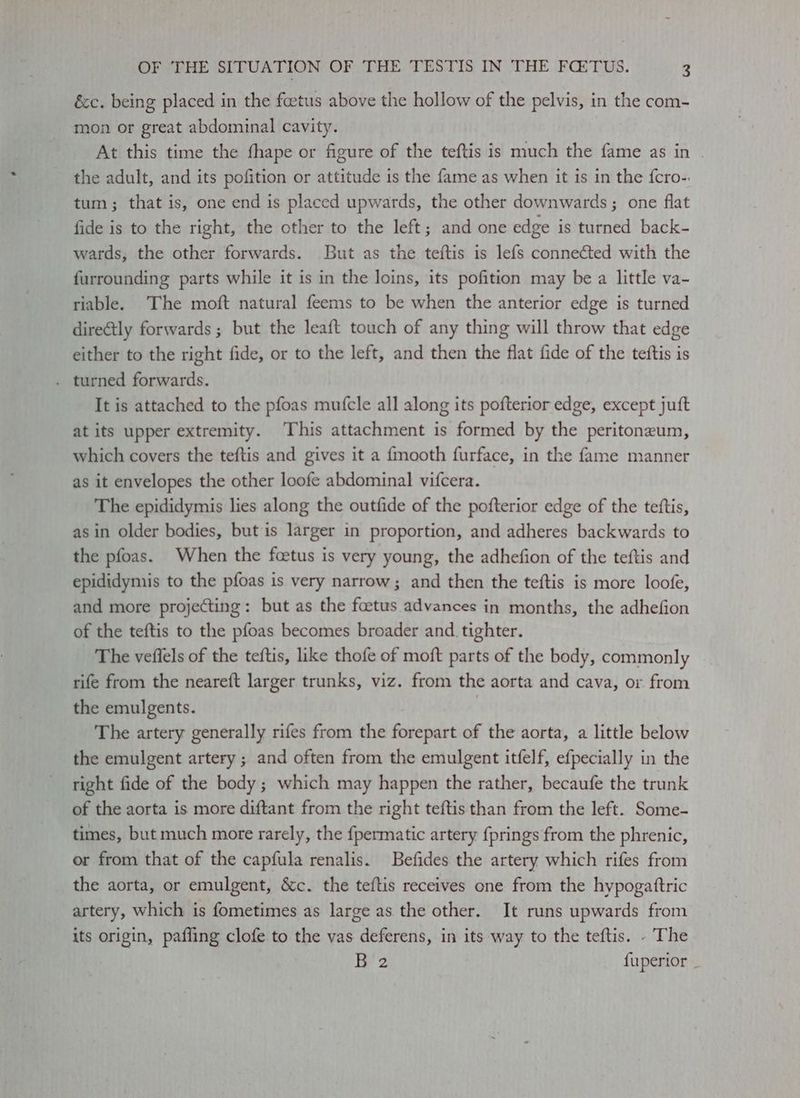 éc. being placed in the foetus above the hollow of the pelvis, in the com- mon or great abdominal cavity. At this time the fhape or figure of the teftis is much the fame as in | the adult, and its pofition or attitude is the fame as when it is in the {cro-. tum; that is, one end is placed upwards, the other downwards ; one flat fide is to the right, the other to the left; and one edge is turned back- wards, the other forwards. But as the teftis is lefs connected with the furrounding parts while it is in the loins, its pofition may be a little va- riable. ‘The moft natural feems to be when the anterior edge is turned diretly forwards ; but the leaft touch of any thing will throw that edge either to the right fide, or to the left, and then the flat fide of the teftis is . turned forwards. It is attached to the pfoas mufcle all along its pofterior edge, except juft at its upper extremity. This attachment is formed by the peritoneum, which covers the teftis and gives it a {mooth furface, in the fame manner as it envelopes the other loofe abdominal vifcera. The epididymis lies along the outfide of the pofterior edge of the teftis, as in older bodies, but is larger in proportion, and adheres backwards to the pfoas. When the foetus is very young, the adhefion of the teftis and epididymis to the pfoas is very narrow; and then the teftis is more loofe, and more projecting: but as the foetus advances in months, the adhefion of the teftis to the pfoas becomes broader and tighter. The vefiels of the teftis, like thofe of moft parts of the body, commonly rife from the neareft larger trunks, viz. from the aorta and cava, or from the emulgents. | The artery generally rifes from the forepart of the aorta, a little below the emulgent artery ; and often from the emulgent itfelf, efpecially in the right fide of the body; which may happen the rather, becaufe the trunk of the aorta is more diftant from the right teftis than from the left. Some- times, but much more rarely, the fpermatic artery {prings from the phrenic, or from that of the capfula renalis. Befides the artery which rifes from the aorta, or emulgent, &c. the teftis receives one from the hypogattric artery, which is fometimes as large as the other. It runs upwards from its origin, pafling clofe to the vas deferens, in its way to the teftis. - The Be 2 {uperior _