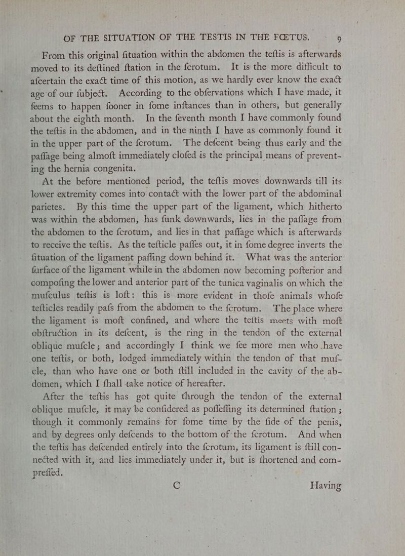 From this original fituation within the abdomen the teftis is afterwards moved to its deftined ftation in the fcrotum. It is the more difficult to afcertain the exact time of this motion, as we hardly ever know the exact age of our fubject. According to the obfervations which I have made, it feems to happen fooner in fome inftances than in others, but generally about the eighth month. In the feventh month I have commonly found the teftis in the abdomen, and in the ninth I have as commonly found it in the upper part of the fcrotum. The defcent being thus early and the paflage being almoft immediately clofed is the principal means of prevent- ing the hernia congenita. At the before mentioned period, the teftis moves downwards till its lower extremity comes into conta¢t with the lower part of the abdominal parietes. By this time the upper part of the ligament, which hitherto was within the abdomen, has funk downwards, lies in the paflage from the abdomen to the fcrotum, and lies in that paffage which is afterwards to receive the teftis. As the tefticle pafies out, it in {ome degree inverts the fituation of the ligament pafling down behind it. What was the anterior furface of the ligament while in the abdomen now becoming pofterior and compofing the lower and anterior part of the tunica vaginalis on which the mufculus teftis is loft: this is more evident in thofe animals whofe tefticles readily pafs from the abdomen to the {crotum. The place where the ligament is moft confined, and where the teitis meets with moft obftruction in its defcent, is the ring in the tendon of the external oblique mufcle; and accordingly I think we fee more men who .have one teftis, or both, lodged immediately within the tendon of that muf- cle, than who have one or both ftijl included in the cavity of the ab- domen, which I fhall take notice of hereafter. After the teftis has got quite through the tendon of the external oblique mufcle, it may be confidered as poffefling its determined {tation ; though it commonly remains for fome time by the fide of the penis, and by degrees only defcends to the bottom of the ferotum. And when the teftis has defcended entirely into the fcrotum, its ligament is ftill con- nected with it, and lics immediately under it, but is fhortened and com- prefied, | 7 : C ; Having