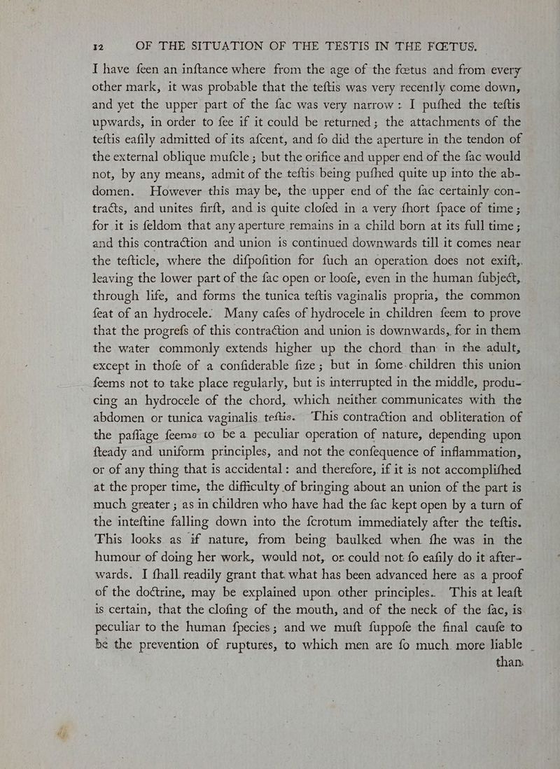 I have feen an inftance where from the age of the fetus and from every other mark, it was probable that the teftis was very recently come down, and yet the upper part of the fac was very narrow: I pufhed the teftis upwards, in order to fee if it could be returned; the attachments of the teftis eafily admitted of its afcent, and fo did the aperture in the tendon of the external oblique mufcle ; but the orifice and upper end of the fac would not, by any means, admit of the teftis being pufhed quite up into the ab- domen. However this may be, the upper end of the fac certainly con- tracts, and unites firft, and is quite clofed in a very fhort {pace of time ; for it is feldom that any aperture remains in a child born at its full time; and this contraction and union is continued downwards till it comes near the tefticle, where the difpofition for fuch an operation does not exift,. leaving the lower part of the fac open or loofe, even in the human fubject, through life, and forms the tunica teftis vaginalis propria, the common feat of an hydrocele. Many cafes of hydrocele in children feem to prove that the progrefs of this contraction and union is downwards, for in them the water commonly extends higher up the chord than in the adult, except in thofe of a confiderable fize; but in fome-children this union feems not to take place regularly, but is interrupted in the middle, produ- cing an hydrocele of the chord, which neither communicates with the abdomen or tunica vaginalis. teftis. This contraction and obliteration of the paflage feems to bea peculiar operation of nature, depending upon fteady and uniform principles, and not the confequence of inflammation, or of any thing that is accidental: and therefore, if it is not accomplifhed at the proper time, the difficulty of bringing about an union of the part is — much greater ; as in children who have had the fac kept open by a turn of the inteftine falling down into the fcrotum immediately after the teftis. This looks as if nature, from being baulked when fhe was in the humour of doing her work, would not, or could not fo eafily do it after- wards. I fhall readily grant that. what has been advanced here as a proof of the doctrine, may be explained upon other principles. This at leaft is certain, that the clofing of the mouth, and of the neck of the fac, is peculiar to the human fpecies; and we muft fuppofe the final caufe to be the prevention of ruptures, to which men are fo much. more liable _ tha ns