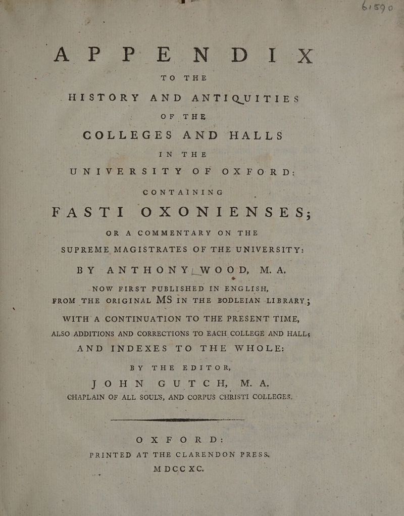 oe le, a 6159 0 fr FP EN ay 1x TO THE HISTORY AND ANTIQUITIES iat THE COLLEGES AND HALLS BOAINGES Ee LYE UN EY GOR STR OF OO XO R DP: CONTAINING OR A COMMENTARY ON THE SUPREME MAGISTRATES OF THE UNIVERSITY: Boys AND HOON Y: 12WO OF De MM. AS &amp; by -NOW FIRST PUBLISHED IN ENGLISH, FROM THE ORIGINAL MS IN THE BODLEIAN LIBRARY5 WITH A CONTINUATION TO THE PRESENT TIME, ALSO ADDITIONS AND CORRECTIONS TO EACH COLLEGE AND HALL; AND INDEXES TO THE WHOLE: BY THE E: DET OR, RO. BE NOG ena Gs Hin a a CHAPLAIN OF ALL SOULS, AND CORPUS CHRISTI COLLEGES. OX °F OUR. D:: PRINTED AT THE CLARENDON PRESS. M DCC XC. :