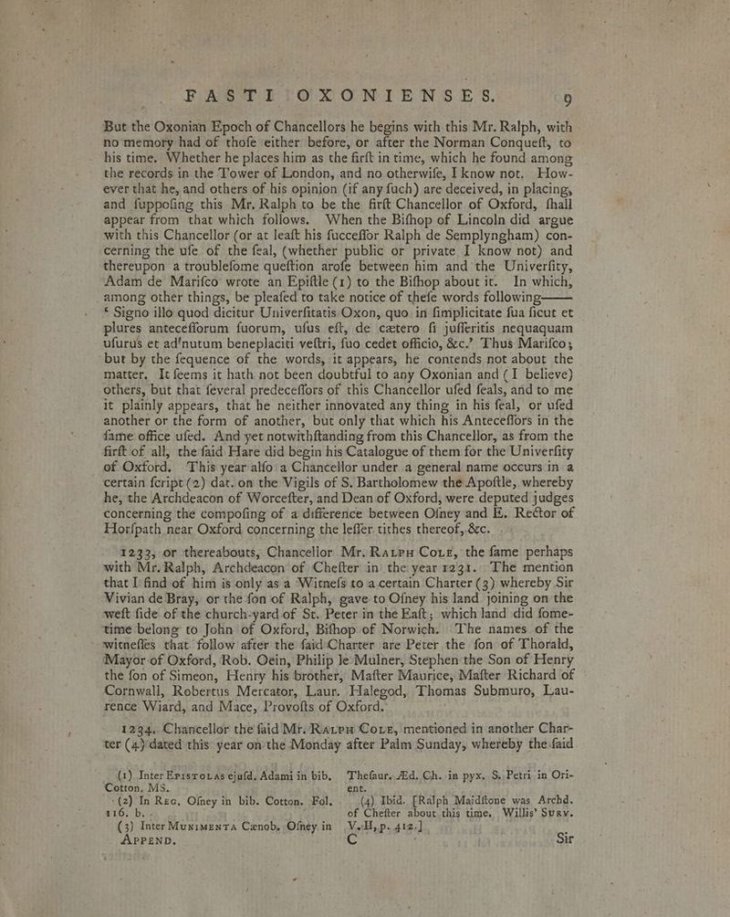But the Oxonian Epoch of Chancellors he begins with this Mr. Ralph, with no memory had of thofe either before, or after the Norman Conqueft, to - his time. Whether he places him as the firft in time, which he found among the records in the Tower of London, and no otherwife, I know not. How- ever that he, and others of his opinion (if any fuch) are deceived, in placing, and fuppofing this Mr, Ralph to be the firft Chancellor of Oxford, fhall appear from that which follows. When the Bifhop of Lincoln did argue with this Chancellor (or at leaft his fucceffor Ralph de Semplyngham) con- cerning the ufe of the feal, (whether public or private I know not) and thereupon a troublefome queftion arofe between him and the Univerfity, Adam de Marifco wrote an Epiftle (1) to the Bifhop about it. In which, among other things, be pleafed to take notice of thefe words following-—— £ Signo illo quod dicitur Univerfitatis Oxon, quo in fimplicitate fua ficut et plures antecefiorum fuorum, ufus eft, de catero fi jufferitis nequaquam ufurus et ad’nutum beneplaciti veftri, fuo cedet officio, &c.’ Thus Marifco; but by the fequence of the words, it appears, he contends not about the matter. It feems it hath not been doubtful to any Oxonian and (I believe) others, but that feveral predeceffors of this Chancellor ufed feals, and to me it plainly appears, that he neither innovated any thing in his feal, or ufed another or the form of another, but only that which his Anteceffors in the fame office ufed. And yet notwithftanding from this Chancellor, as from the firft of all, the faid Hare did begin his Catalogue of them for the Univerfity of Oxford. This year alfo a Chancellor under a general name occurs in a certain fcript (2) dat. on the Vigils of S. Bartholomew the Apoftle, whereby he, the Archdeacon of Worcefter, and Dean of Oxford, were deputed judges concerning the compofing of a difference between Ofney and E. Rector of Horfpath near Oxford concerning the leffer tithes thereof, &c. . - 1233, or thereabouts, Chancellor Mr. Ratpu Coxe, the fame perhaps with Mr. Ralph, Archdeacon of Chefter in the year 1231. The mention that I find of him is only as a Witnefs to a.certain Charter (3) whereby Sir Vivian de Bray, or the fon of Ralph, gave to Ofney his land joining on the weft fide of the church-yard of St. Peter in the Eaft; which land did fome- time belong’ to John of Oxford, Bifhop of Norwich. The names of the --witnefles that follow after the faid\Charter are Peter the fon of Thorald, Mayor of Oxford, Rob. Oein, Philip Je Mulner, Stephen the Son of Henry the fon of Simeon, Henry his brother, Mafter Maurice, Mafter Richard of Cornwall, Robertus Mercator, Laur. Halegod, Thomas Submuro, Lau- rence Wiard, and Mace, Provofts of Oxford. | 1234, Chancellor the faid Mr. Ratpeu Cove, mentioned in another Char- ter (4) dated this year on the Monday after Palm Sunday, whereby the-faid. (1), Inter Episroxas ejufd, Adamiin bib, Thefaur. id. Ch. in pyx, S. Petri in Ori- Cotton. MS. ent. (2) In Rec, Ofney in bib. Cotton. Fol. (4) Ibid. [Ralph Maidftone was Archd. WO. by! | of Chefter about this time. Willis’ Surv. (3) Inter Munimenta Cenob, Ofmey in V.H,p. 412.) . ; APPEND. aC Sir
