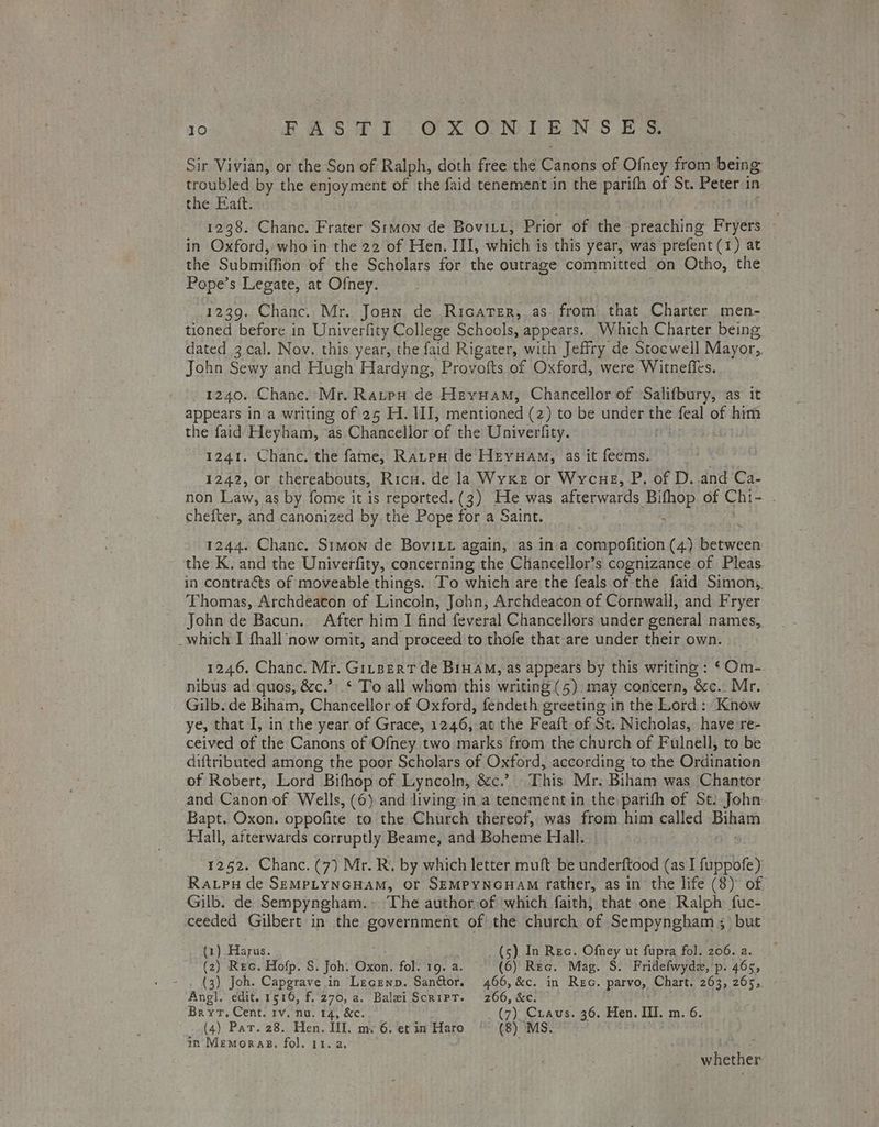 Sir Vivian, or the Son of Ralph, doth free the Candis of Ofney from being troubled by the enjoyment of the faid tenement in the pane of St. Peter 1 in the Eatt. 1238. Chanc. Frater Stmon de Bovitt, Prior of the preathing Pye in Oxford, who in the 22 of Hen. III, which is this year, was prefent (1) at the Submiffion of the Scholars for the outrage committed on Otho, the Pope’s Legate, at Ofney. 1239. Chanc. Mr. Jonn de Ricater, as. from that Charter men- tioned before in Univerfity College Schools, appears. Which Charter being dated 3 cal. Nov. this year, the faid Rigater, with Jeffry de Stocwell Mayor, John Sewy and Hugh Hardyng, Provofts of Oxford, were. Witneffes. 1240. Chanc. Mr. Raupw de Hevuam, Chancellor of Salifbury, as it appears in a writing of 25 H1. II, mentioned (2) to be under the feal of him the faid Heyham, ‘as Chancellor of the Univerfity. : 1241. Chanc. the fame, RatpuH de Heruam, as it feems. 1242, or thereabouts, Ricu. de la Wyxke or Wycue, P. of D. and Ca- non Law, as by fome it is reported. (3) He was afterwards Bihop of Chi- . chefter, and canonized by the Pope for a Saint. 1244. Chance. Stmon de BoviLu again, as ina compofition (4) eigpanlats the K. and the Univerfity, concerning the Chancellor’s cognizance of Pleas. in contracts of moveable things. To which are the feals of the faid Simon, Thomas, Archdeacon of Lincoln, John, Archdeacon of Cornwall, and Fryer John de Bacun.. After him I find feveral Chancellors under general names, _which I fhall now omit, and proceed to thofe that-are under their own. 1246. Chanc. Mr. Gitsert de Binam, as appears by this writing : ‘Om- nibus ad quos, &c.’) * To all whom this writing (5) may concern, &c.. Mr. Gilb. de Biham, Chancellor of Oxford, fendeth greeting in the Lord: Know ye, that I, in the year of Grace, 1246, at the Feaft of St. Nicholas, have re- ceived of the Canons of Ofney two marks from the church of Fulnell, to be diftributed among the poor Scholars of Oxford, according to the Ordination of Robert, Lord Bifhop of Lyncoln, &c.? This Mr: Biham was Chantor and Canon of Wells, (6) and living: in a tenement in the parifh of St: John Bapt. Oxon. oppolite to the Church thereof, was from him called Pinan Hall, afterwards corruptly Beame, and Boheme Hall. 1252. Chanc. (7) Mr. R. by which letter muft be Nndenttood (as I fancbie) Raupu de SEMPLYNGHAM, Or SEMPYNGHAM father, as in the life (8) of Gilb. de Sempyngham.~ The authorof ‘which faith, that one Ralph fuc- ceeded Gilbert in the Se ani of the church of Sempyngham ;) but (1) Harus. (5). In Rec. Ofney ut fupra fol. 206. a. ie ; Rec. Hofp. S. Joh. Oxon. fol. 19. a. (6) Rec. Mag. S. Fridefwydz, p. 465, ) Joh. Capgrave in Lecenp. Sanétor. 466, &c. in Rec. parvo, Chart. 263, 265, wher edit. 1516, f. 270, a. Balei Script. 266, &c. Bryt, Cent. rv. nu. 14, &c. (7) Craus. 36. Hen. III. m. 6. (4) Par. 28. Hen. III. my 6. et in Haro (8) MS. in Memoras. fol. 11. a. Lite whether