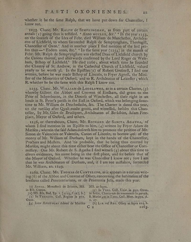 whether it be the fame Ralph, that we have put down for Chancellor, I _ know not. : 1253. Chanc. Mr. Ratpu de SEMPRINGHAM, as from part of certain annals (1) going thus is teftified. ‘ Anno mccuir, &amp;c.’ * In the year 1253, on the feventh of the Ides of Febr. died William de Manchefter, Archdea- con of Lichfield, to whom fucceeded Ralph de Sempryngham, Theologift, Chancellor of Oxon.’. And in another place I find mention of the faid per- fon thus —* Eodem anno, &amp;c.” ‘ In the fame year (1254) in the month of Febr. Mr. Ralph de Sempryngham was elected Dean of Lichfield church by the Canons thereof, and afterwards confirmed by the Lord Roger de Wefe- ham, Bifhop of Lichfield.” He died 1260; about which time he founded the Chantry of St. Andrew, in the Cathedral Church of Lichfield, valued yearly to be worth 5]. In the Epiftles(2) of Robert Grofsteft, I find one written, before he was made Bifhop of Lincoln, to Fryer Agnell, the Mini- fter of the Minorities of Oxford, and to R. Archdeacon of Leicefter ; which R.-whether he be the fame with this Ralph I know not. 1255. Chanc. Mr. Witt1am de Lope.awue, as in a certain Charter, (3) whereby Gilbert the Abbot and Convent of Einfham, did grant to the Prior of Schyreburne, in the Diocefe of Winchefter, all their right in an houfe in St. Peter’s parifh in the Eaft in Oxford, which was belonging fome- time to Mr. William de Drochedathe, 8cc. The Charter is dated this year, on the tuefday after Quali modo geniti, and witnefled, befides this Chan- cellor, by Mr. Giles de Brudeport, Archdeacon of ._Berkthire, Adam Fete- place, Mayor of Oxford, :and others. 1256, or thereabouts, Chanc. Mr. Ricnuarp de! Sancta AcaTua, of whom I find mention in an Epiftle to him, (4) written by Fryer Adam de Marifco ; wherein the faid Adam defireth him to promote the petition of Mr. Simon de Valencinis or Valentiis, Canon of Lincoln, to borrow 4ol. of the - money of Mr. William of Durham, kept in the hands of the Chancellor, Proctors and Mafters. And ’tis probable, that he being thus courted by Marifco, might about this time either bear the Office of Chancellor or Com- - miffary. One Mr. Robert de S. Agatha I find witnefs (5).about this time to - divers evidences, his name being in the firft place, and fet before that of the Mayor of Oxford. ‘Whether he was Chancellor I know not; fure I am that he was Archdeacon of Durham, and, if Iam not miftaken, fucceeded Mr. William, an, 1249. 1262. Chanc. Mr. Tuomas de CanrTetupo, as it appears in a Certain writ- ing (6) of the Abbot and Convent of Ofney, concerning the habitation of the brethren called Penetentiarians, or de Penetentia Jefu, made this year. . (1) Anna. Monafterii de Brinton, MS. MS. ut fupra. in Bib. Cotton. ih Ag (5) In Tues. Coll. Univ, in. pyx. Oxon. (2) MS. Bib. Bod. Ep. 2.[2123,f127, b.] in fafcic, Chartarum de tenementis in paroch, (3) In TuHesaur. Coll. Regine in pyx.. S. Marie ;etin Tues. Coll. Mert. impyx. A. Oxon. Rae Wy ¥ aw (4) Inter_Epistozas Adami de Marifco° © (6) Lis. vel Rec. Ofey ut fupra caret | he 2 1263. =