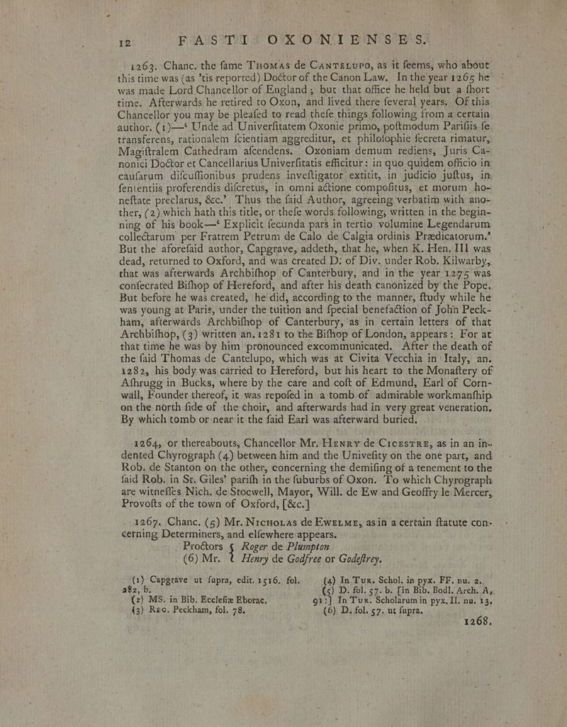 1263. Chanc, the fame Tuomas de CanTE.upo, as it feems, who about was made Lord Chancellor of England; bur that office he Held but a fhort ~ time. Afterwards he retired to Oxon, and lived there feveral years. Of this Chancellor you may be pleafed to read thefe things following from a certain author. (1)—* Unde ad Univerfitatem Oxonie primo, poftmodum Parifiis fe transferens, rationalem {cientiam agereditur, et philofophie fecreta rimatur, Magiftralem Cathedram afcendens.- Oxoniam demum rediens, Juris Ca- - nonici Doétor et Cancellarius Univerfitatis eficitur: in quo quidem officio in caufarum difcuffionibus prudens inveftigator extitit, in judicio juftus, in fententiis proferendis difcretus, in omni actione compofitus, et morum ho- neftate preclarus, &amp;c.’ Thus the faid Author, agreeing verbatim with ano- ther, (2) which hath this title, or thefe words, following, written in the begin- ning of his book—‘ Explicit fecunda pars in tertio volumine Legendarum collectarum per Fratrem Petrum de Calo de Calgia ordinis Praedicatorum.’ But the aforefaid author, Capgrave, addeth, that he, when K. Hen, II] was | dead, returned to Oxford, and was created D: of Div. under Rob. Kilwarby,. that was afterwards Archbifhop of Canterbury, and in the year 1275 was confecrated Bifhop of Hereford, and after his death canonized by the Pope. But before he was created, he did, according to the manner, ftudy while he was young at Paris, under the tuition and fpecial benefaction of John Peck- ham, afterwards Archbifhop of Canterbury, as in certain letters of that Archbifhop, (3) written an.1281 to the Bifhop of London, appears: For at that time he was by him pronounced excommunicated. After the death of the faid Thomas de Cantelupo, which was at Civita Vecchia in Italy, an. 1282, his body was carried to Hereford, but his heart to the Monattery of Afhrugg in Bucks, where by the care and coft of Edmund, Earl of Corn- wall, Founder thereof, it was repofed in a tomb of admirable workmanfhip. on the north fide of the choir, and afterwards had in very great veneration. By which tomb or near it the faid Earl was afterward buried. 1264, or thereabouts, Chancellor Mr. Henry de CicestTre, as in an in» dented Chyrograph (4) between him and the Univefity on the one part, and Rob. de Stanton on the other, concerning the demifing of a tenement to the faid Rob. in St. Giles’ parifh in the faburbs of Oxon. To which Chyrograph are witnefies Nich. de Stocwell, Mayor, Will. de Ew and Geoffry le Mercer, Provofts of the town of Oxford, [&amp;c.] 1267. Chanc. (5) Mr. Nicuoxias de Ewetme, asin a certain ftatute con- cerning Determiners, and elfewhere appears. Proétors § Roger de Plumpton (6) Mr. t Henry de Godfree or Godeftrey. (1) Capgrave ut fupra, edit. 1516. fol. (4) In. Tur. Schol. in pyx. FF. nu. 2.. a8z, b. (s) D. fol. 57. b. [in Bib. Bod]. Arch. Ay, (2) MS. in Bib. Ecclefiz Eborac. or:] In Tur. Scholarum in pyx, II. nu. 13, 43) Rec. Peckham, fol. 78. (6) D. fol. 57. ut fupra. ; 1268,