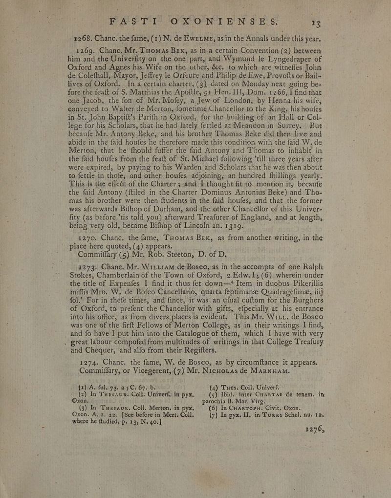 1268. Chanc. the cae: (1) N. de Eweumg, asin the Annals Gade this year, 1269. Chanc. Mr. Tuomas Brx, as in a certain Convention (2) between him and the Univerfity on the one Ha and Wymund le Lyngedraper of Oxford and Agnes his Wife on the other, &amp;c. to which are witnefles John de Colefhall,. Mayor, Jeffrey le Orfeure and Philip de Ewe, Provofts or Bail- lives of Oxford. In a certain charter, (3) dated on Monday next going be- fore the feaft of S. Matthias the Apoftle, 51 Hen. Il], Dom. 1266, | find thae one Jacob, the fon of Mr. Mofey, a Jew of London, by Henna his wire, conveyed to Walter de Merton, fometime Chancellor to the King, his houfes in St. John Baptifi’s Parifh in Oxford, for the building of an Hall or Col- _ lege for his Scholars, that he had lately fettled at Meandon in Surrey. But - becaufe Mr..Antony Beke, and his brother Thomas Beke did then: live and abide in the faid houfes he therefore made this condition with the faid W. de Merton, that he’ fhould fuffer the faid Antony and ‘Thomas to inhabit in the faid houfes from the feaft of St. Michael following ’ti]l three years after were expired, by paying to his Warden and Scholars that he was then about to fettle in thofe, and other houfes adjoining, an hundred fhillings yearly. This is the effect of the Charter; and I thought fit to. mention it, becaute the faid Antony (ftiled in the Charter Dominus Antonius Beke) and Tho- mas his brother were then ftudents in the faid houfes, and that the former was. afterwards Bifhop of Durham, and the other Chancellor of this Univer- fity (as before *tis told you) afterward Treafurer of England, and at Jength, being very old, became Bifhop of Lincoln an. 1319. 1270. Chanc. the fame, Tuomas Bex, as from another writing, in the place here quoted, (4) appears. Commiffary (5) Mr. Rob. Steeton, D. of D. 4273. Chance. Mr. Wittiam de Bosco, as in the accompts of one Ralph Stokes, Chamberlain of the Town of Oxford, 2.Edw.1; (6) wherein under the title of Expenfes I find it thus fet down—‘ Item in duobus Pikerillis miffis Mro. W. de Bofco Cancellario, quarta feptimanz Quadragefime, 1 iilj fol.’ For in thefe times, and fince, it was an ufual cuftom for the Burghers of Oxford, to prefent the Chancellor with gifts, efpecially at his entrance into his office, as from divers places is evident. This Mr. Witt. de Bosco was one of the firft Fellows of Merton College, as in their writings 1 find, and fo have I put him into the Catalogue of them, which I have with very . great labour compofed from multitudes of writings in that College Treafury and Chequer, and alfo from their Regifters. 1274. Chanc. the fame, W. de Bosco, as by circumftance it appears, Commuffary, or Vicegerent, (7) Mr. Nicno.tas de Marnuam. (1). A. fol. 73. a3C. 67. b. (4) Tues. Coll. Univerf. (2) In Tuesaur. Coll. Univerf, in pyx.. (5) Ibid. inter Cuarras de tenem. in Oxon. parochia B. Mar. Virg. (3) In Tuesaur. Coll. Merton, in pyx. (6) In Cuarropu. Civit. Oxon. Oxon. A. 1, 22. [See before in Mert. Coll, (7) In pyx. H, in Turner Schol, nu. 12. where he ftudied,: p. 13, N. 40.], 3 276,
