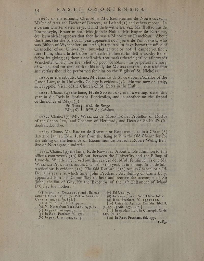 _ 12976, or thereabouts, Chancellor Mr. Eustacuius de Normanvyte, Mafter of Arts and Doctor of Decrees, as Leland(1) and others report, In a certain Charter dated i251, I find thefe witneffes, viz. Mr. Euftachius de. Normanvyle, Frater minor, Mr, John le‘Noble, Mr. Roger de Barthone, écc. by which it appears that then: he was a Minorite or Francifcan. About this time, (for the particular year appeareth not) Joun de Pontisara, who — was Bifhop of Wynchefter, an. 1280, is reported to have'borne the office of Chancellor of our Univerfity ; but whether true or not, I cannot yet find ; fure J am, that a little before his death he fhewed himfelf a worthy Bene- factor by giving (2) them a cheft with 200 marks therein (called afterwards Winchefter Cheft) for the relief of poor Scholars. In perpetual memory of which, and for the health of his foul, the Mafters decreed, that a folemn anniverfary fhould be performed for him on the Vigils of St. Nicholas. — 1280, or thereabouts, Chanc. Mr. Henry de Staunton, Profeffor of the Canon Law, as in Univerfity College is evident. (3). He was now or lately, as I fuppofe, Vicar of the Church of St. Peter i in the aft. . 1281. Chane. (4) the fame, H. de SraunTon, as ina sieitie. dated this year in die Jovis in feptimana Penticoftes, and in another on the fecond of the nones of May. (5) Proétors { Rob. de Burgo Mr. (6) ( Will, de Colofbull. 1282, Chanc.(7) Mr. Wittiam de Mountrort, Profeffor or Doctor of the Canon law, and Chantor of Hereford, and Dean of St. Paul’s Ca- thedral, London. 1283, Chanc. Mr, Rocer de Rowe t or RopEweLt, as in a Chart. (8) © dated 10 Jan. 12 Edw. I, fent from the King to him the faid Chancellor for the taking off the ferieen os of Wael taken from.Robert Wells, Bail- live of Northgate hundred. 1284. Chanc. (9) the fame, R. de Roweti. About whofe admiffion to this office a controverly (10) fell out between the Univerfity and the Bifhop of Lyncoln, Whether he ferved out this year, is doubtful, forafmuch as one Mr. WititaM PickeRILz occurs Chancellor this year, asin an inquifition de fub- tractionibus is evident. (11) The faid Rothwell (12) occurs Chancellor 2 Id. Dec. this year; at which time John Peccham, Archbifhop of Canterbury, “appointed him his Commiffary to hear and receive the accompts of Sir John, the fon of Guy, Kt. the Executor of the laft Teftament of Maud D’Oyly, his mother. {1) In tom. iv. Cotzect. p. 208. Balzus (7) Tbidnu. 7. Script. Cent. 1v, nu. 75, Pitf. in APPEND. a In Ruger. Lis. Civit. Oxon. fol. 4. CEnT. 1, nu. 74. Fp. 838.] (9) Rec. Peccham, fol. 155 et 212. (2) A fol. 66..a..C. fol. 39.5 { (10) Caius in Anr1q, Cantabr. lib. 'IT, (3). V. Notes from York Reo, “A, p.t. p. 254 5; [edit. 1574, 4to. | (4) In pyx II. ut fupra, nu. 5. ) (11) In quodam libro in Chartoph. Civit. (5) In Rec. Peccham fol. 171. Ox. fol, 10. {6} In pyx JI. ut fupra, nu. 5. (12) In Ree. Peccham. fol. 155. bet 1285.