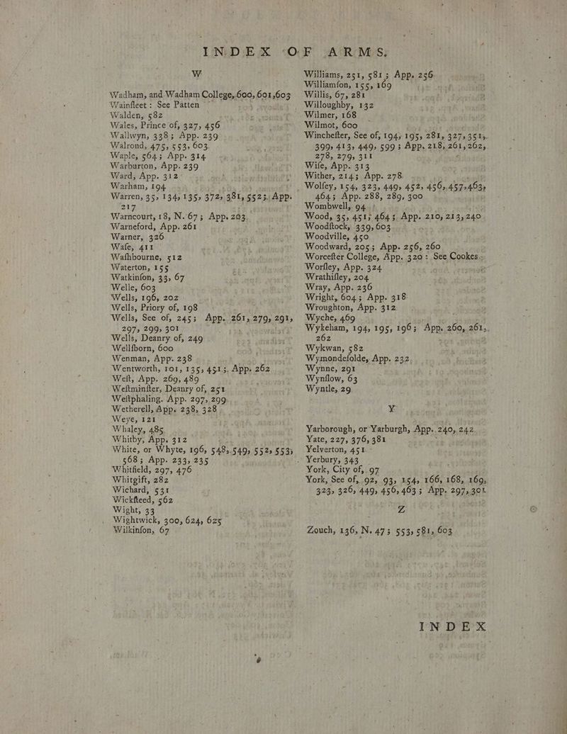 Ww Wadham, and Wadham College, oa 601,603 Wainfleet : See Patten ~ Walden, 582 Wales, Prince of; 327, 456 Wallwyn, 338; App. 239 Walrond, 475, 553, 603 Waple, 564; App. 314 Warburton, App. 239 Ward, App. 312 Warham, 194 Warren, 35, 134,135 3725 381, 5523, App. 217 Warncourt, 18, N.673 App. 203, Warneford, App. 261 Warner, 326 Wafe, 411 Wathbourne, 512 Waterton, 155 Watkinfon, 33, 67 Welle, 603 Wells, 196, 202 Wells, Priory of, 198 Wells, See of, 245; App. 261, 2795 291) 2973 BIOs SO) Wells, Deanry of, 249 Wellfborn, 600 Wenman, App. 238 Wentworth, roi, 135, 4513, App: 262 Welt, App. 269, 489 Weftminiter, Deanry of, 251 Weltphaling. App. 297, 299 Wetherell, App. 238, 328 Weye, 121 Whaley, 485 Whitby, App. 312 White, or Whyte, 196, 548s. 549s 5525 5535 568; App. 233, 235 Whitheld, 297, 476 Whitgift, 282 Wichard, 531 Wickfteed, 562 Wight, 33 Wightwick, 300, 624, 625 Wilkinfon, 67 Williams, 251, 581; App. 736% Williamfon, 155, 169 Willis, 67, 281 Willoughby, 132 Wilmot, 600 Winchefter, See of; 1945195, 281, 3275351». 399> 413, 449, 5993 App. 218, Bel 262, 278, 279, 311 Wile, App. 313 — Wither, 2143 App. 278 464; App. 288, 289, 300 Wombwell, 94: Wood, 35, 451; 4643 App. 210, 213,240 Woodkftock, 339, 603 ; Woodville, 450 ; Woodward, 205; App. oe 260 Worcefter College, App. 320: See Cookes.. Worfley, App. 324 e Wrathifley, 204 Wray, App. 236 Wright, 604; App. 318: Wroughton, App. a8: Wyche, 469 Wykeham, 194, 195, 196; APR ee abt, 262 Wykwan, 582 Wymondefolde, App. 232 Wynne, 291 Wynilow, 63 Wyntle, 29 vd Yarborough, or Yarburgh, App.. 240, 24.2. Yate, 227, 376, 381 Yelverton, 451 - York, City of, 97 York, See of, 92, 93, 154, 166, 168, 169, 323, 3205 449; 459 463 3 App. 297238! Z Zouch, 136, N. 473 553, 581, 603 ot Dre ®