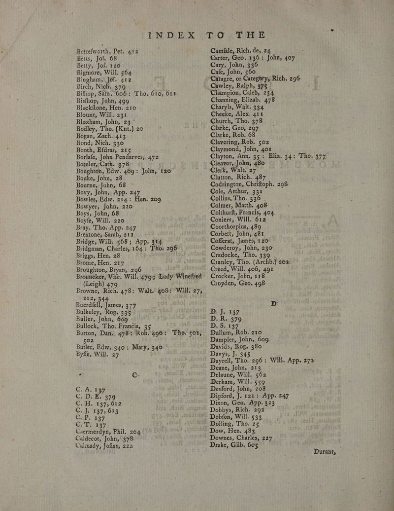 Bettefworth, Pet. Betts, Jof. 68 Betty, Jof. 120 Bigmore, Will. 564 Bingham, Jof. 412 Birch, Nich. 379 ~ Bifhop, Sam, 606: Tho. 610, 6rE- Bisfhop, John, 499 Blackftone, Hen. 210 Blount, Will. 231 Bloxham, John, 23 ~ Bodley, Tho. (Knt.) 20 Bogan, Zach. 413 Bond, Nich. 330 Booth, Efdras, 215 Borlafe, John Pendarves, 472 Boteler, Cath. 378 Boughton, Edw. Bai John, t20 Bouke, John, 2 Bourne, John, Pi 5 Bovy, John, App. 247 Bowles, Edw. 214: Hen. 209 Bowyer, John, 220 Boys, John, 68 Boyfe, Will. 220 Bray, Tho. App. 247 Brextone, Sarah, 211 Bridge, Will. 568; App. 304 Bridgman, Charles, yen _ 296 Briggs, Hen. 28 Brome, Hen. 217 Broughton, Bryan, 296 Brouncker, Vile. will 479% Lady V Winefrea (Leigh) 479 Browne, Rich. 478: Walt. 403: Will, 275 2125 54% Buerdfell, James, 377 Bulkeley, Rog, 335 Buller, John, 669 Bullock, Tho. Francis, 35 Barton, Dan., 478°: Rob. 490: 502 Butler, Edw. 340: Mary, 34° Byfle, Will. 27 412 Tho. sot, ‘097 Caermerdyn, Phil. 204° Caldecot, John, 378: Calmady, Jofias, 222 Camfale, Rich. de, 24 Carter, Geo. 136: John, 407 Cary, John, 336 Cafe, John, 560 Catagre, or Category, Rich, 296° Cawley, Raiph, 375 Champion, Caleb, 234 Channing, Elizab. 478 Charyls, Walt. 334 Cheeke, Alex. 411 Church, Tho. 378 Clarke, Geo, 297 Clarke, Rob. 68 Clavering, Rob. 502 Clayton, Ann. 3 5 Eliz. 34: Tho. 477° Cleaver, John, 480 Clerk, Walt. 27 Clutton, Rich. 487 Codrington, Chriftoph. 298 Cole, Arthur, 331 Collins, Tho, 336 Colmer, Matth. 408 Colthurft, Francis, 404. Coniers, Will. 612 Coorthorpius, 489 Corbett, John, 481 Cofferat, James, 120° Cowderoy, John, 230 Cradocke, Tho. 339 Creed, Will. 406, 491 Crocker, John, 118 Croyden, Geo. 498: D. J. 137 D. R. 379 D. S. 137 Dallum, Rob. 210 Dampier, John, 609: Davids, Rog. 380 Davys; I. 345 Dayrell, Tho. 296: Will. App. 27% Deane, John, 213 ~ Delaune, Will. 562 Derham, Will. 559 Desford, John, 208 Dipford, J. 121: App. 247 Dixon, Geo. App. 323 Dobbys, Rich. 292 Dobfon, Will. 533 Dolling, Tho. 25 Dow, Hen. 483 Drake, Gilb. 605 j Durant,