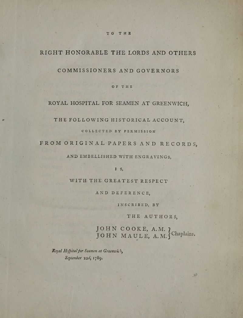 TOF He RIGHT HONORABLE THE LORDS AND OTHERS COMMISSIONERS AND GOVERNORS OF THE ROYAL HOSPITAL FOR SEAMEN AT GREENWICH, THE FOLLOWING HISTORICAL ACCOUNT, COLLECTED BY PERMISSION FROM ORIGINAL PAPERS AN DO REGORDS AND EMBELLISHED WITH ENGRAVINGS, Is, WITH THE GREATEST RESPECT AND DEFERENCE, _ INSCRIBED, BY PUERCO AUTHOR S, JOHN COOKE, AM. ! JOHN MAULE, A.M. { Chaplains Royal Hopital for Seamen at Greenwic, September 22d, 1789.