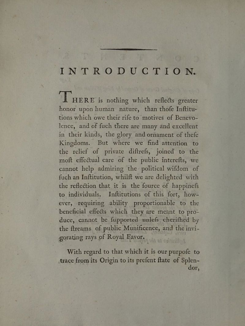 INTRODUCTION. ‘ela is nothing which reflects greater honor upon human nature, than thofe Inftitu- tions which owe their rife to motives of Benevo- lence, and of fuch there are many and excellent in their kinds, the glory and ornament of thefe Kingdoms. But where we find attention to the relief of private diftrefs, joined to the moft effe@ual care of the public interefts, we cannot help admiring the: political wifdom of fuch an Inftitution, whilft we are delighted with the reflection that it is the fource of happinefs to individuals. Inftitutions of this fort, how- ever, requiring ability proportionable to the beneficial efie@s which they are meant to pro- duce, cannot be fupported unlefs cherifhed by the ftreams. of public Munificence, and the invi- gorating rays of Royal Favor. With regard to that which it is our purpofe to trace from its Origin to its prefent ftate of Splen- dor,