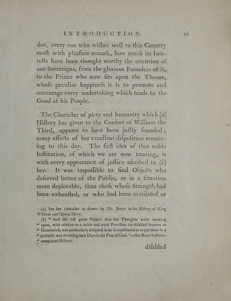 DW -T iReOoDe ys -CsTalO rn. dor, every one who wifhes well to this Country muft with pleafure remark, how much its Inte- refts have been thought worthy the attention of to the Prince who now fits upon the Throne, whofe peculiar happinefs it is to promote and encourage every undertaking which tends to the Good of his People. The Charaéter of piety and humanity which (a) Hiftory has given to the Confort of William the Third, appears to have been juitly founded ; many effects of her excellent difpofition remain- ing to this day. The firft idea of that noble Inftitution, of which we are now treating, is with every appearance of juftice afcribed to (4) her. It was impoffible to find Objects who deferved better of the Public, or in a {fituation more deplorable, than thofe whofe Strength had been exhaufted, or who had been mutilated or (a) See her charater as drawn by Mr. Boyer in his Hiftory of King William and Queen Mary. (b) “ And the laf&amp;t great Project that her Thoughts were working “ upon, with relation to a noble and royal Provifion for difabled Seamen at “ Greenwich, was particularly defigned to be fo conftituted as to put them in a “ probable way of ending their Daysin the Fear of God. ”——See Boyer’s above- mentioned Hiftory. difabled Vil