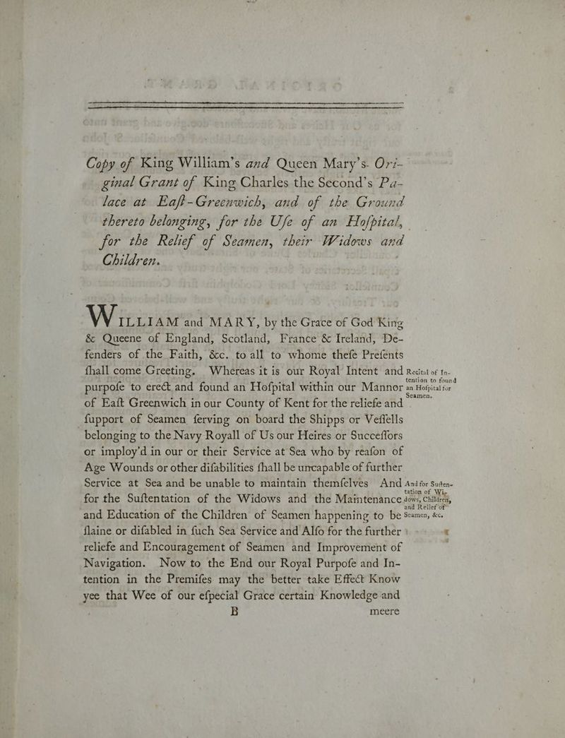|e a es Copy of King William’s azd Queen Mary’s. Or/- ginal Grant of King Charles the Second’s Pa- lace at Eaft-Greenwich, and of the Ground thereto belonging, for the Use of an Hofpital, for the Relief of Seamen, their Widows ‘iced Children. WAP pio niatey and MARY, by the Grace of God King &amp; Queene of England, Scotland, France &amp; Ireland, De- fenders of the Faith, &amp;c. to all to whome thefe Prefents fhall come Greeting. Whereas it is our Royal Intent and Recitat of t0- tention to found purpofe to erect and found an Hofpital within our Mannor aa Hofpital for of Eaft Greenwich in our County of Kent for the reliefe and Eure fupport of Seamen {ferving on board the Shipps or Veffells belonging to the Navy Royall of Us our Heires or Succeffors or imploy’d in our or their Service at Sea who by reafon of Age Wounds or other difabilities fhall be uncapable of further Service at Sea and be unable to maintain themfelves And Ani for Suten. n of for the Suftentation of the Widows and the Maintenance age ny Chile and Education of the Children of Seamen happening to be at ; flaine or difabled in fuch Sea Service and Alfo for the further : “ reliefe and Encouragement of Seamen and Improvement of Navigation. Now to the End our Royal Purpofe and In- tention in the Premifes may the better take Effect Know yee that Wee of our efpecial Grace certain Knowledge and B meere