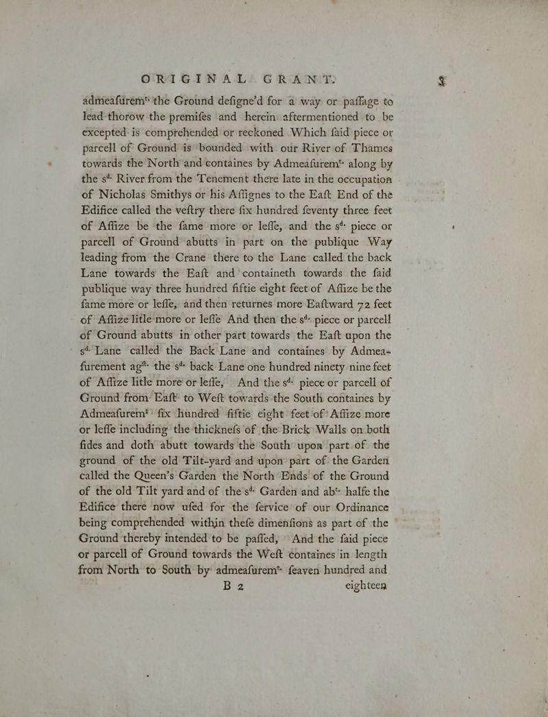 admeafurem* the Ground defigne’d for a way or paflage to lead-thorow the premifes and herein aftermentioned to be excepted is comprehended or reckoned Which faid piece or parcell of Ground is bounded with our River of Thames towards the North and containes by Admeafurem along by the s* River from the Tenement there late in the occupation of Nicholas Smithys or his Affignes to the Eaft End of the Edifice called the veftry there fix hundred feventy three feet of Affize be the fame more or leffe, and the s* piece or parcell of Ground abutts in part on the publique Way leading from the Crane there to the Lane called the back Lane towards the Eaft and containeth towards the faid publique way three hundred fiftie eight feet of Affize be the fame more or lefle, and then returnes more Eaftward 72 feet of Affize litle more or lefle And then the s*. piece or parcell of Ground abutts in other part towards the Eaft upon the s* Lane called the Back Lane and containes by Admea- furement ag* the s* back Lane one hundred ninety nine feet of Affize litle more’ or leffe, And the s* piece or parcell of Ground from Eaft: to Weft towards the South containes by Admeafurem'’ fix hundred fiftie eight feet of’ Affize more or leffe including the thicknefs of the Brick Walls on both fides and doth abutt towards the South upon part of the ground of the old Tilt-yard and upon part of the Garden called the Queen’s Garden the North Ends of the Ground of the old Tilt yard and of the's Garden and ab' halfe the Edifice there now ufed for the fervice of our Ordinance being comprehended within thefe dimenfions as part of the Ground thereby intended to be paffed, And the faid piece or parcell of Ground towards the Weft containes in length from North to South by admeafurem* feaven hundred and B 2 eighteen