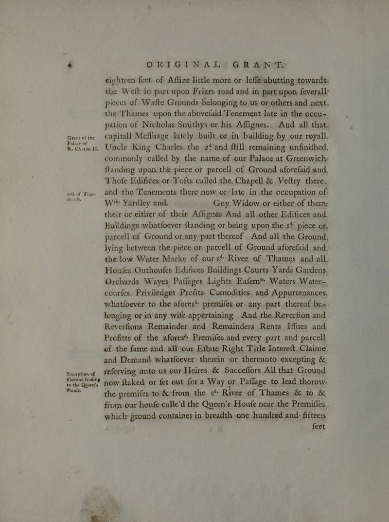 Grant of the Palace of K. Charles lI. and of Tene- Tents. Exception of Ground leading to the Queen's Houle, ORIGINAL) GRANTS cightcen feet. of Affize little more or leffé:abutting towards. the Weft in part upon Friars road and in part upon feverall: pieces of Wafte Grounds belonging to us or others and next. the Thames upon the abovefaid/Tenement late in the occu- pation of Nicholas Smithys.or his Affignes.. And all that. capitall Meffuage lately. built or in building by our royall, Uncle King Charles the 2% and ftill remaining unfinithed, commonly called by. the name.of our Palace.at Greenwich: ftanding upon.the piece or parcell of Ground aforefaid and. Vhofe Edifices or Tofts called the. Chapell &amp;. Veftry there, W™ Yardley and, Guy, Widow or either of them: their or either of their Aflignes And all.other Edifices and. Buildings whatfoever {tanding or being upon the s* piece or, parcell of Ground or,any part thereof And all the Ground, lying between the; piéce or, parcell of Ground aforefaid and: the low Water Marke of ours’: River of ‘Thames and all, Houtes Outhoufes Edifices Buildings Courts Yards Gardens. Orchards. Wayes Patlages Lights Eafem‘ Waters Water- courfes. Priviledges -Profits- Comodities, and Appurtenances. whatfoever to. the afores* premifes or. any. part thereof be-. longing or in any wife.appertaining And .the. Reverfion and Reverfions Remainder and Remainders Rents Iffues and. Profitts of the afores* Psemifes,and every part and parcell of the fame and. all our Eftate Right Title Intereft Claime. and Demand whatfoever therein’ or thereunto excepting &amp;. referving unto us our-Heires &amp; Succeffors All that Ground now ftaked or fet out fora Way or Paflage to. lead thorow, the premifes:to &amp; from the s* River of Thames &amp; to &amp; from our houfe calle’d the Queen’s Houfe near the Premifles which ground containes in breadth one. hundred and: fifteem feet