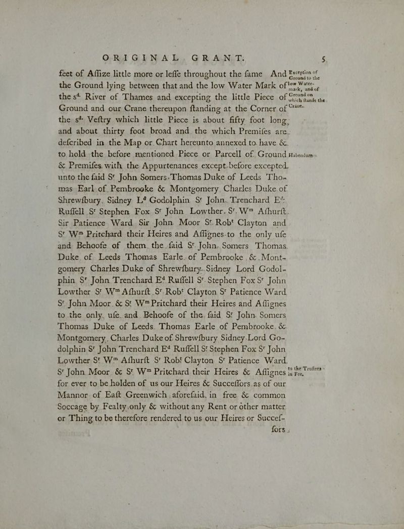 feet of Affize little more or leffe throughout the fame And Extrtion of Ground to the the Ground lying between that and the low Water Mark of!ow Water: mark, and of Ground on the s+ River of Thames and excepting the little Piece of Orunt7, 4. Ground and our Crane thereupon ftanding at the Corner of “* the s* Veftry which little Piece is about fifty foot long: and about thirty foot broad and. the which Premifes are_ deferibed in the Map or. Chart hereunto annexed to. have &amp;. to hold the before mentioned Piece or Parcell of Ground satentam &amp; Premifes. with the Appurtenances except-before excepted. unto the faid St John Somers», Thomas Duke of Leeds 'Tho- mas Earl.of Pembroeke &amp; Montgomery, Charles Duke. of Shrewfbury. Sidney L* Godolphin S' John. Trenchard E*: Ruffell St Stephen Fox S* John Lowther, S'.W™ Afhurit. Sir Patience Ward Sir John Moor S*. Rob‘ Clayton and. St W® Pritchard their Heires and Affignes-to the only ufe and Behoofe of them. the faid S*.John,.Somers Thomas. Duke. of Leeds Thomas Earle. of Pembrooke .&amp; .Mont- gomery Charles Duke of Shrewfbury..Sidney Lord Godol- phin $* John Trenchard E* Ruifell St. Stephen Fox St John Lowther S* W™ Afhurft S'.Rob* Clayton S' Patience Ward S* John Moor. &amp; St W™ Pritchard their Heires and Aflignes to the only, ufe.and. Behoofe of the. faid St John. Somers Thomas Duke of Leeds. Thomas Earle of Pembrooke. &amp; Montgomery, Charles Duke of Shrewfbury Sidney.Lord Go- dolphin $* John Trenchard E* Ruffell S' Stephen Fox S* John Lowther St W™ Afhurft S' Robf Clayton S* Patience Ward. S' John Moor &amp; S* W™ Pritchard their Heires &amp; Affignes i; bint for ever to be holden of us our Heires &amp; Succeffors.as of our Mannor of Eaft Greenwich .aforefaid.in free &amp; common Soccage by Fealty.only &amp; without any Rent or other matter or Thing to be therefore rendered to us our Heires or Succef- fors .