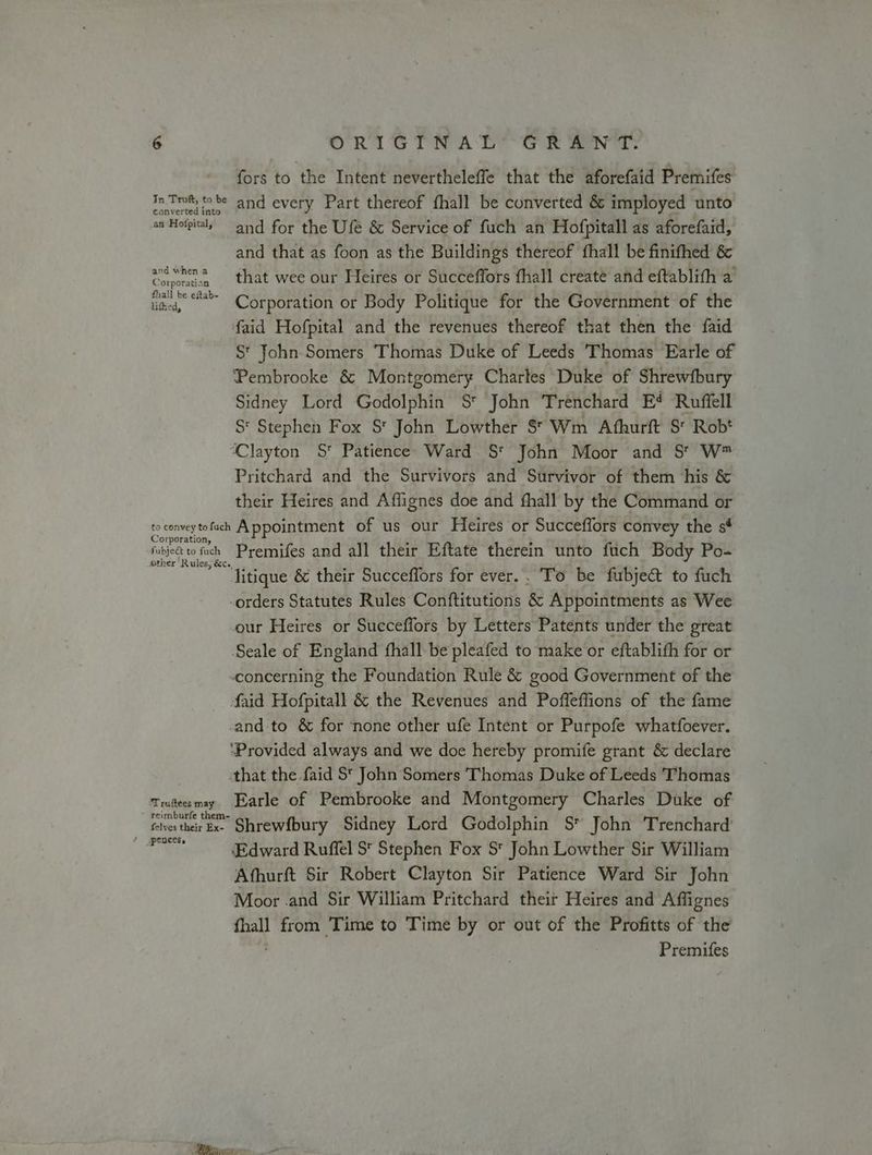 fors to the Intent nevertheleffe that the aforefaid Premifes In Trot, to be and every Part thereof fhall be converted &amp; imployed unto an Hofpitaly and for the Ufe &amp; Service of fuch an Hofpitall as aforefaid, and that as foon as the Buildings thereof fhall be finifhed &amp; and when 2 that wee our Heires or Succeffors fhall creaté and eftablith a Corporation thall ab~ . ok , lited, ee Corporation or Body Politique for the Government of the faid Hofpital and the revenues thereof that then the faid S* John Somers Thomas Duke of Leeds Thomas Earle of Pembrooke &amp; Montgomery Charles Duke of Shrewfbury Sidney Lord Godolphin S* John Trenchard E# Ruffell S* Stephen Fox S* John Lowther S* Wm Afhurft S* Robt Clayton S* Patience Ward S* John Moor and S' W* Pritchard and the Survivors and Survivor of them his &amp; their Heires and Affignes doe and fhall by the Command or to convey tofach Appointment of us our Heires or Succeffors convey the sé Fubje to fuck Premifes and all their Eftate therein unto fuch Body Po-  litique &amp; their Succeflors for ever.. To be fubje&amp; to fuch -orders Statutes Rules Conftitutions &amp; Appointments as Wee our Heires or Succeffors by Letters Patents under the great Seale of England fhall-be pleafed to make or eftablith for or “concerning the Foundation Rule &amp; good Government of the faid Hofpitall &amp; the Revenues and Poffeffions of the fame and to &amp; for ‘none other ufe Intent or Purpofe whatfoever. ‘Provided always and we doe hereby promife grant &amp; declare that the faid St John Somers Thomas Duke of Leeds Thomas Truteesmy Earle of Pembrooke and Montgomery Charles Duke of folves their Ex Shrewfbury Sidney Lord Godolphin S* John Trenchard Seige ‘Edward Ruffel S* Stephen Fox St John Lowther Sir William Afhurft Sir Robert Clayton Sir Patience Ward Sir John Moor .and Sir William Pritchard their Heires and Affignes fhall from Time to Time by or out of the Profitts of the Premifes