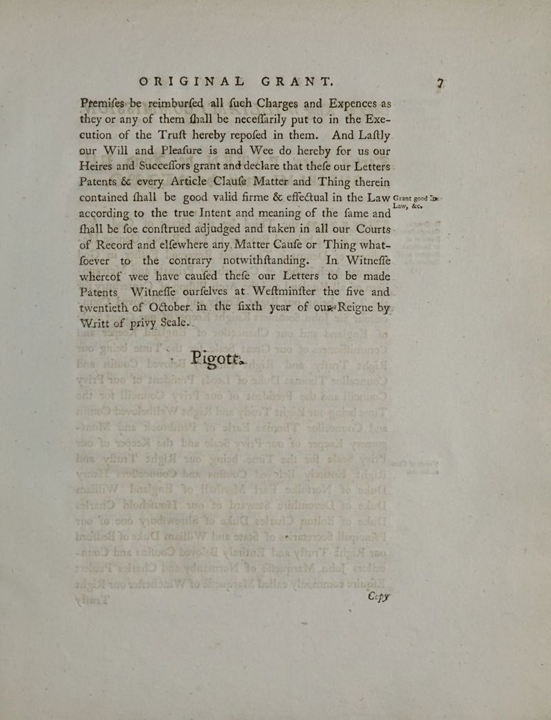 Premifes: be reimburfed all fuch Charges and Expences as they or any of them fhall be neceflarily put to in the Exe- cution of the Truft hereby repofed in them. And Laftly our Will and. Pleafure is and Wee do hereby for us our Heires and Succeffors grant and declare that thefe our Letters Patents &amp; every Article Claufe Matter and Thing therein contained fhall be good valid firme &amp; effectual in the Law Cet sa according to the true Intent and meaning of the fame and fhall be foe. conftrued adjudged and taken in all our Courts. of Record and elfewhere any, Matter Caufe or Thing what- foever to the contrary notwithftanding. In Witneffe whereof wee have caufed thefe our Letters to be made Patents Witnefle ourfelves at. Weftminfter the five and. twentieth of O@ober. in the fixth year of our:Reigne by Writt of privy Seale. Pigott. Copy
