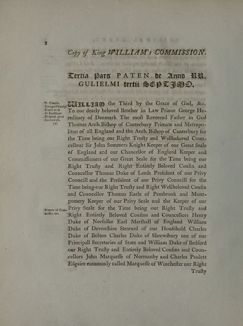 Copy of King WILLIAM’ s COMMISSION. MRertia pars PATEN. be Annd RR, GULIELMI tertii SEPL IMO. ‘D.comite — TUL LIAM the Third by the Grace of God, &c. Georgio Principi ‘Danieetal To our dearly beloved Brother in Law Prince George He- de Ereétione “Hofpital sed reditary of Denmark The moft Reverend Father in God () Thomas Arch Bifhop of Canterbury Primate and Metropo- litan of all England and the Arch Bifhop.of Canterbury for the Time being our Right Trufty and Wellbeloved Coun- cellour Sir John Sommers Knight Keeper of our Great Seale of England and our Chancellor of England Keeper and Commiffioners of our Great Seale for the Time being our Right Trufty and ‘Right Entirely Beloved Coufin and Councellor Thomas Duke of Leeds Prefident of our Privy ‘Councill and.the Prefident of our Privy Councill for the Time being:our Right Trufty and Right Wellbeloved Coufin and Councellor Thomas Earle of Pembrook and Mont- gomery Keeper of our Privy Seale and the Keeper of our Names of Comet tivy Seale for the Time being our Right Trufty and mito “Right Entirely Beloved Coufins and Councellors Henry Duke of Norfolke Earl Marfhall of England William ‘Duke of Devonfhire Steward of our Houfehold Charles Duke of Bolton Charles Duke of Shrewfbury one of our Principall Secretaries of State and William Duke of Bedford our Right Trufty and Entirely Beloved Coufins and Coun- ccellors John Marqueffe of Normanby and Charles Paulett Efquire commonly called Marquefle of Winchefter our Right Trufty