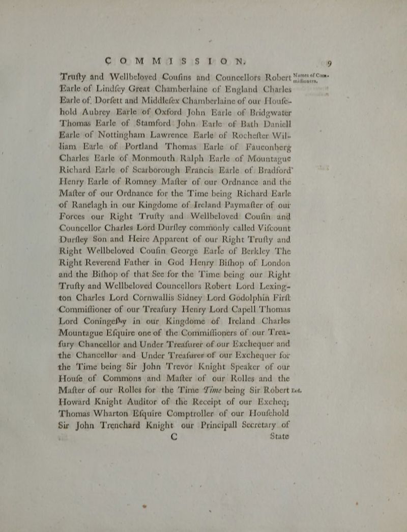 Trufty and Wellbeloved Coufins and Councellors Robert Nim! millloneris Karle of Lindfey Great Chamberlaine of England Charles Farle of, Dorfett and Middlefex Chamberlaine of our Houfe- hold Aubrey Earle of Oxford John Earle of Bridgwater Thomas Earle of Stamford: John Earle of Bath Daniell Earle of Nottingham Lawrence Earle of Rochefter Wil- liam Earle of Portland Thomas Earle of Fauconberg Charles Earle of Monmouth Ralph Earle of Mountague Richard Earle of Scarborough Francis Earle of Bradford’ Henry Earle of Romney Matter of our Ordnance and the Matter of our Ordnance for the Time being Richard Parle of Ranelagh in our Kingdome of Ireland Paymater of our Forces our Right 'Trufty and Wellbeloved Coufin and Councellor Charles Lord Durfley commonly called Vifcount Durfley Son and Heire Apparent of our Right Trufty and Right Wellbeloved Coufin George Earle of Berkley The Right Reverend Father in God Henry Bifhop of London and the Bifhop of that See for the 'Time being our Right Trufty and Wellbeloved Councellors Robert Lord Lexing- ton Charles Lord Cornwallis Sidney Lord Godolphin Firit Commiflioner of our Treafury Henry Lord Capell ‘Thomas Lord Coningefxy in our Kingdome of Ireland Charles Mountague Efquire one of the Commiflioners of our ‘Trea- fury Chancellor and Under Treafurer of our Exchequer and the Chancellor and Under Treafurer of our Exchequer for the ‘Time being Sir John Trevor Knight Speaker of our Houfe of Commons and Matter of our Rolles and the Matter of our Rolles for the ‘Time Time being Sir Robert tes. Howard Knight Auditor of the Receipt of our Excheq; Thomas Wharton Efquire Comptroller of our Houfehold Sir John Trenchard Knight our Principall Secretary of ¢ State