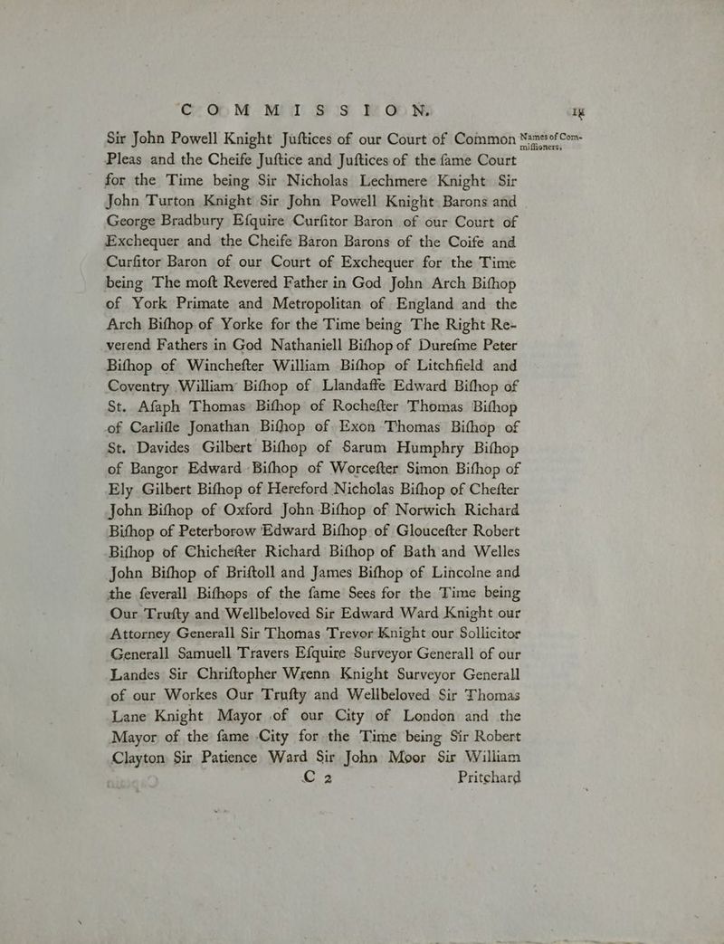 Cc OOM M IS S POoUN Ig Sir John Powell Knight Juftices of our Court of Common NsnesofCom- Pleas and the Cheife Juftice and Juftices of the fame Court for the Time being Sir Nicholas Lechmere Knight Sir John Turton Knight Sir John Powell Knight Barons and George Bradbury Efquire Curfitor Baron of our Court of Exchequer and the Cheife Baron Barons of the Coife and Curfitor Baron of our Court of Exchequer for the Time being The moft Revered Father in God John Arch Bithop of York Primate and Metropolitan of England and the Arch Bifhop of Yorke for the Time being The Right Re- verend Fathers in God Nathaniell Bifhop of Durefme Peter Bifhop of Winchefter William Bifhop of Litchfield and Coventry William’ Bifhop of Llandaffe Edward Bithop of St. Afaph Thomas Bifhop of Rochefter Thomas Bithop of Carlifle Jonathan Bifhop of Exon Thomas Bifhop of St. Davides Gilbert Bifhop of Sarum Humphry Bithop of Bangor Edward Bifhop of Worcefter Simon Bithop of Ely Gilbert Bifhop of Hereford Nicholas Bithop of Chefter John Bifhop of Oxford John Bifhop of Norwich Richard Bithop of Peterborow Edward Bifhop of Gloucefter Robert Bifhop of Chichefter Richard Bifhop of Bath and Welles John Bifhop of Briftoll and James Bifhop of Lincolne and the feverall Bifthops of the fame Sees for the Time being Our Trufty and Wellbeloved Sir Edward Ward Knight our Attorney Generall Sir Thomas Trevor Knight our Sollicitor Generall Samuell Travers Efquire Surveyor Generall of our Landes Sir Chriftopher Wrenn Knight Surveyor Generall of our Workes Our Trufty and Wellbeloved Sir Thomas Lane Knight Mayor of our City of London and the Mayor of the fame City for the Time being Sir Robert Clayton Sir Patience Ward Sir John Moor Sir William C 2 Pritchard