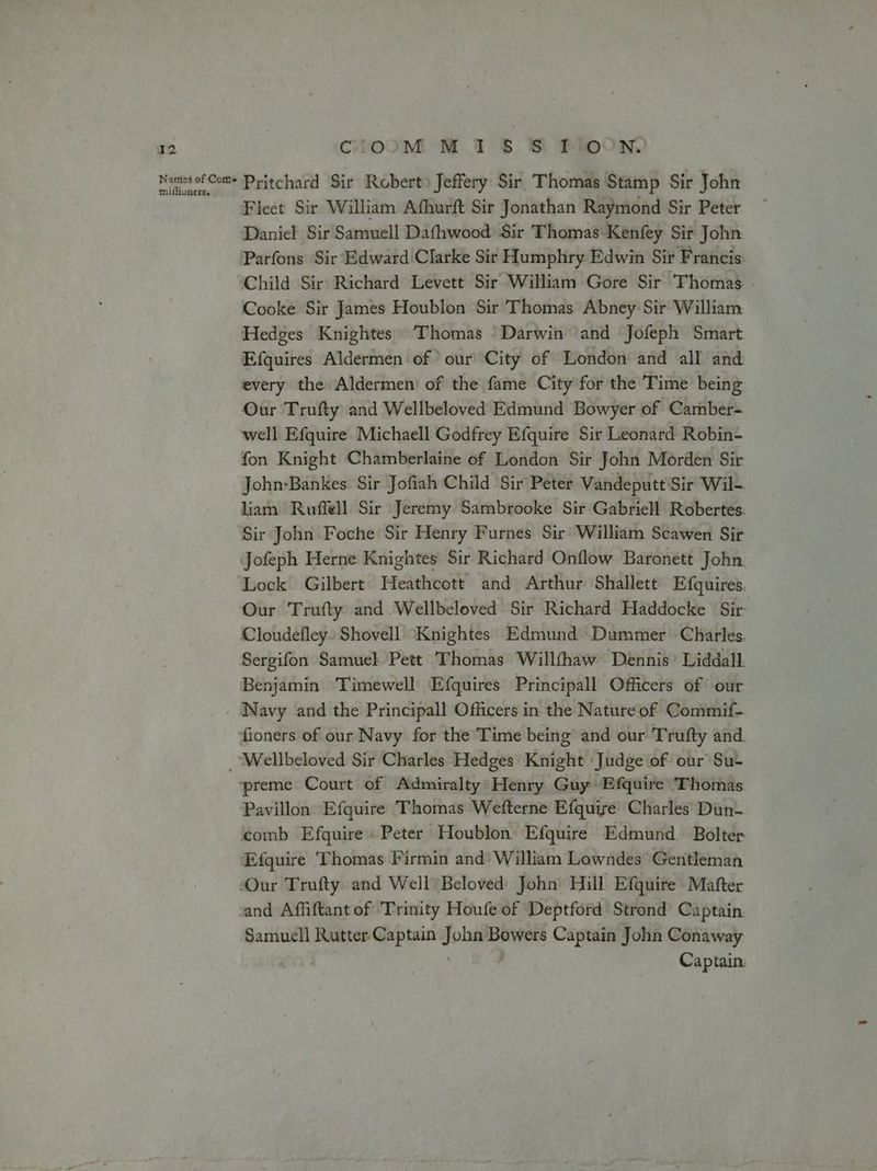 Names of Corts miflioners. CIOOM M 1 8 SBS POON, Pritchard Sir Robert) Jeffery Sir Thomas Stamp Sir John Fleet Sir William Afhurft Sir Jonathan Raymond Sir Peter Daniel Sir Samuell Dafhwood Sir Thomas Kenfey Sir John Parfons Sir Edward Clarke Sit Humphry Edwin Sir Francis Child Sir Richard Levett Sir William Gore Sir Thomas Cooke Sir James Houblon Sir Thomas Abney Sir William Hedges Knightes Thomas ‘Darwin ‘and Jofeph Smart Efquires Aldermen of our City of London and all and every the Aldermen’ of the fame City for the Time being Our Trufty and Wellbeloved Edmund Bowyer of Camber- well Efquire Michaell Godfrey Efquire Sir Leonard Robin- fon Knight Chamberlaine of London Sir John Morden Sir John-Bankes Sir Jofiah Child Sir Peter Vandeputt Sir Wil- liam Ruffell Sir Jeremy Sambrooke Sir Gabriell Robertes. Sir John Foche Sir Henry Furnes Sir William Scawen Sir Jofeph Herne Knightes Sir Richard Onflow Baronett John Lock Gilbert Heathcott and Arthur Shallett Efquires. Our Trufty and Wellbeloved Sir Richard Haddocke Sir Cloudefley- Shovell ‘Knightes'. Edmund Dummer Charles. Sergifon Samuel Pett Thomas Willfthaw Dennis’ Liddall. Benjamin Timewell Efquires Principall Officers of our fioners of our Navy for the Time being and our Trufty and. Pavillon Efquire Thomas Wefterne Efquiyre Charles Dun- and Affiftant of Trinity Houfe of Deptford Strond Captain Samuell Rutter Captain Joba Bowers Captain John Conaway | Captain.