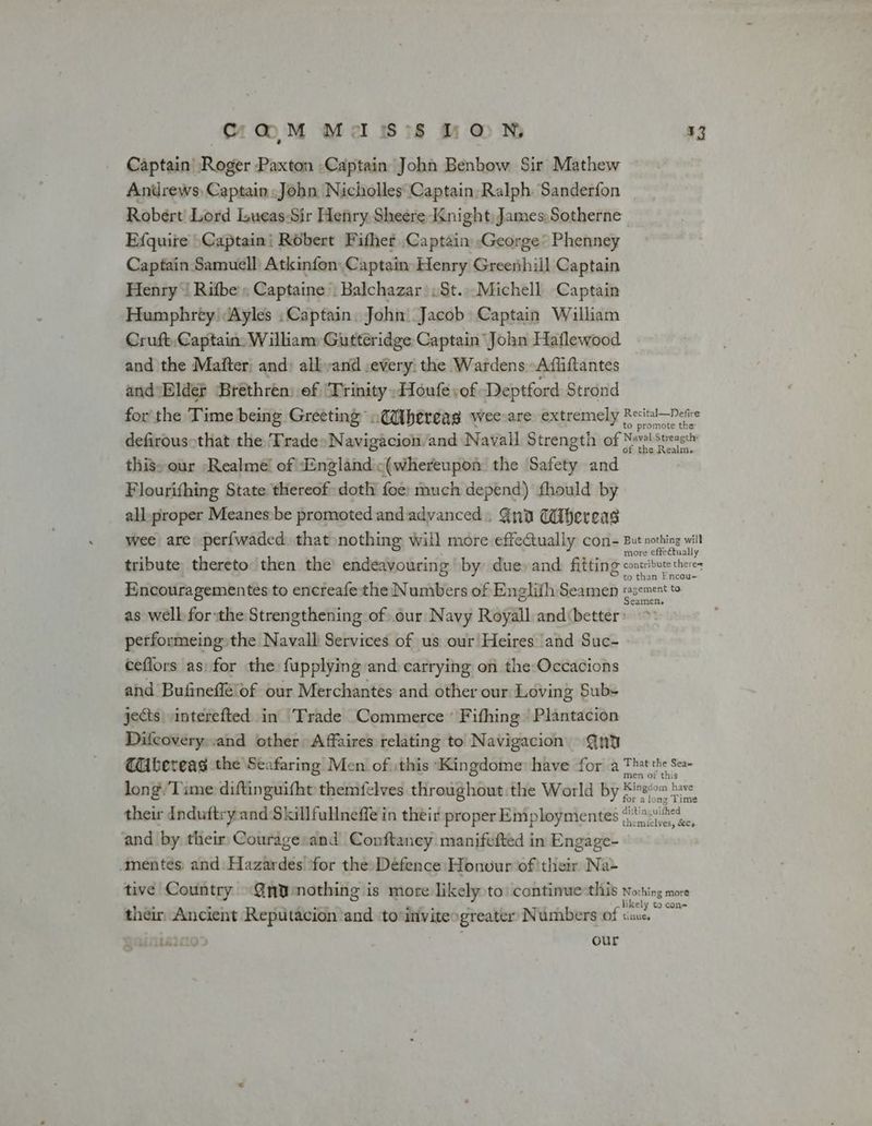 C@M Mass LON, Captain Roger Paxton ,Captain John Benbow Sir Mathew Andrews Captain John Nicholles Captain Ralph. Sanderfon Robert Lord Lueas-Sir Henry Sheere Knight, James, Sotherne Efquire \Captaini Robert Fifher Captain George’ Phenney Captain Samuell Atkinfon Captain Henry Greenhill Captain Henry‘ Rifbe’; Captaine’: Balchazar .St...Michell Captain Humphrey Ayles :Captain. John. Jacob Captain William Cruft,Captain, William Gutteridge Captain John Haflewood and the Mafter: and: allvand .every the Wardens Affiftantes and\Blde? Bréthrén) of ‘Trinity ,Houfevof Deptford Strond ¥3 promote the thissour -Realme! of “England «(whereupon the Safety and Flourifhing State thereof doth foe: much depend) fhould by all-proper Meanes:be promoted and advanced. Gnd Wifereas f the Realm. re effe tually o than Encou- performeing the Navall Services of us our Heires and Suc- ceflors as: for the fupplying and carrying on the-Occacions and Bufineflélof our Merchantes and other our Loving Sub- jects interefted in Trade Commerce ' Fifhing | Plantacion Difcovery..and other Affaires relating to Navigacion @nu long. Time diftinguifht themfelves throughout the World by * their Induftryand Skillfullneffe in their proper Employmentes ¢ and by their Couragesand Conftaney manifefted in Engage- mentes and: Hazardes ‘for the: Defence Honour of'their Na- their Ancient Reputacion and toinvitesgreater: Numbers of ; our