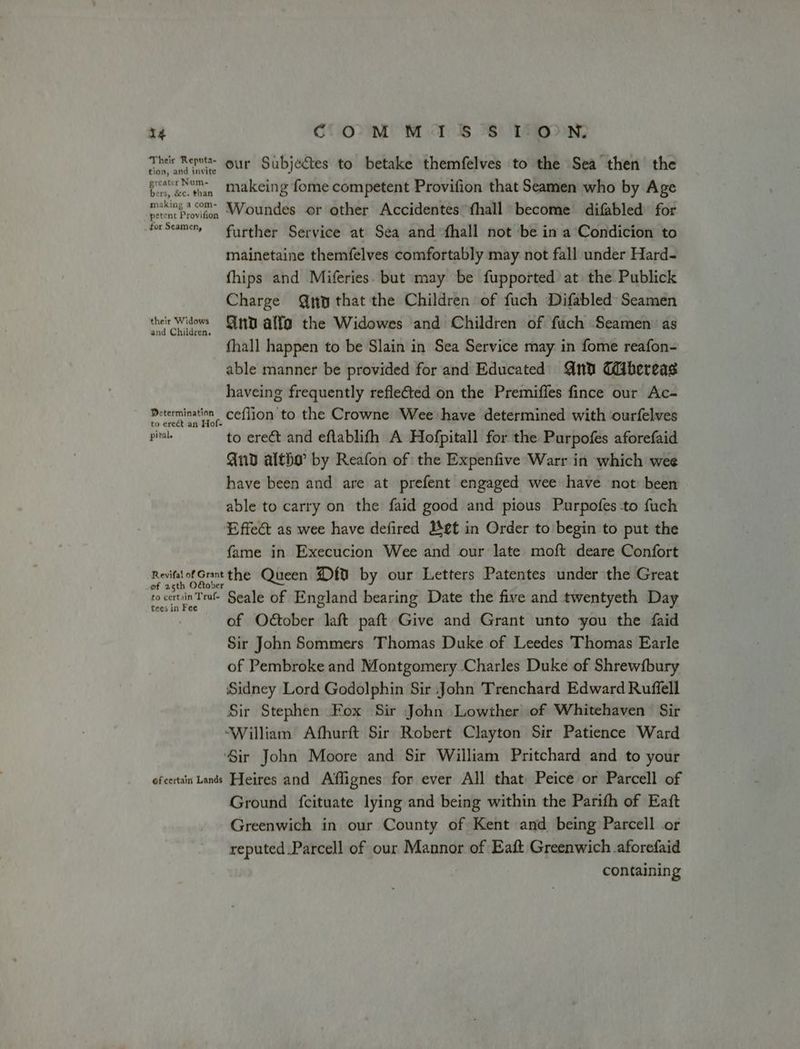 Their Reputa- ur Subjectes to betake themfelves to the Sea then the tion, and invite greater Num- Eee tan Makeing fome competent Provifion that Seamen who by Age rentProvton Woundes or other Accidentes fhall become difabled for forseamery further Service at Sea and -fhall not ‘be in a Condicion to mainetaine themfelves comfortably may not fall under Hard- fhips and Miferies. but may be fupported at the Publick Charge Qo that the Children of fuch Difabled Seamen their Widows nD alfa the Widowes and Children of fuch Seamen as fhall happen to be Slain in Sea Service may in fome reafon- able manner be provided for and Educated nd Gbereas haveing frequently reflected on the Premiffes fince our Ac- Determination Ceflion to the Crowne Wee have determined with ourfelves ead to erect and eftablifh A Hofpitall for the Purpofes aforefaid And altho by Reafon of the Expenfive Warr in which wee have been and are at prefent engaged wee have not been able to carry on the faid good and pious Purpofes-to fuch Effect as wee have defired Bet in Order to begin to put the fame in Execucion Wee and our late moft deare Confort a oY or the Queen D{0 by our Letters Patentes under ithe Great cocervin Tru Seale of England bearing Date the five and twentyeth Day of October laft paft Give and Grant unto you the faid Sir John Sommers ‘Thomas Duke of Leedes Thomas Earle of Pembroke and Montgomery Charles Duke of Shrewfbury Sidney Lord Godolphin Sir John Trenchard Edward Ruffell Sir Stephen Fox Sir John Lowther of Whitehaven Sir ‘William Athurft Sir Robert Clayton Sir Patience Ward Sir John Moore and Sir William Pritchard and to your efcertain Lands Ffeires and Affignes for ever All that Peice or Parcell of Ground fcituate lying and being within the Parith of Eaft Greenwich in our County of Kent and being Parcell or reputed Parcell of our Mannor of Eaft Greenwich aforefaid containing