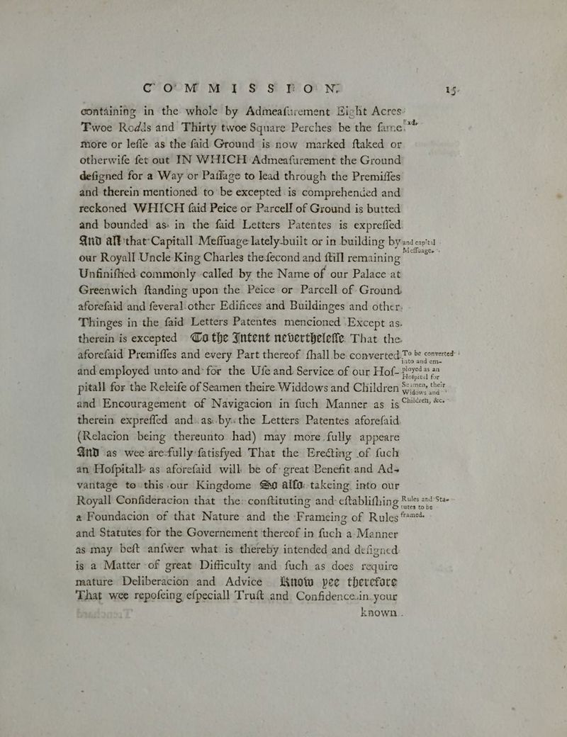 containing in the whole by Admeafurement Hight Acres: Tiwoe Rodis and Thirty twoe Square Perches be the farne.*” more or leffe as the faid Ground is now marked ftaked or otherwife fet out IN WHICH Admeafurement the Ground defigned for a Way or Paffage to lead through the Premiffes and therein mentioned to be excepted. is comprehended and reckoned WHICH {aid Peice or Parcell of Ground is butted and bounded as: in the faid Letters Patentes is exprefled Qnd allthat-Capitall Meffuage lately-built or in building byte capi our Royall Uncle King Charles theecond and ftill remaining ar Unfinifked commonly -called by the Name of our Palace at Greenwich ftanding upon the Peice or Parcell of Ground aforefaid and feveral other Edifices and Buildinges and other. Thinges in the faid Letters Patentes mencioned -Except as. therein is excepted othe Intent neverthelele. That the aforefaid Premiffes and every Part thereof fhall be converted.7° & converted and employed unto and’ for the Ufe and Service of our Hof- posed ye pitall for the Releife of Seamen theire. Widdows and Children $2: '<, and Encouragement of Navigacion in fuch Manner as is ‘™' ** therein expreffed and:.as:.by«the Letters Patentes aforefaid. (Relacion being thereunto had) may more fully appeare Gud as wee are-fully:fatisfyed That the Ereéting of fuch an Hofpitalk as aforefaid will be of great Benefit.and Ads vantage to this.our Kingdome @9 alfa:.takeing into our Royall Confideracion that the: conftituting and: eftablifhing Rulss snd Ste a Foundacion of that Nature and the -Frameing of Rules *™** and Statutes for the Governement ‘thereof in fuch a-Manner as may beft anfwer what is thereby intended and defigned is a Matter -of great Difficulty and fuch as does require mature Deliberacion and Advice iKnow pee therefare That wee repofeing efpeciall Truft and Confidence.in. your known .