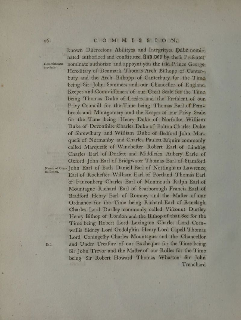 Commiflioners appointed, Names of Com- millioners. known Diferecions Abilityes and Integrityes abe nomi- nated authorized and conftituted And Doe by thefe Prefentes’ nominate authorize and. appoynt you the faid Prince George; Hereditary of Denmark Thomas Arch Bithopp of Canter~, bury and the Arch Bifhopp of Canterbury for the Time, being Sir John Sommers and» our Chancellor of England, Keeper and Commiflioners of our Great Seale for the 'Tiine, being Thomas Duke of Leedes and the Prefident of our, Privy Councill for the Time being Thomas Earl of Pem- brook and Montgomery and the Keeper of our Privy Seale for the Time being Henry Duke of Norfolke William Duke of Devonthire Charles Duke of Bolton Charles Duke of Shrewfbury and William Duke of Bedford John Mar- quefs of Normanby and Charles Paulett E(quire commonly called Marquefle of Winchefter Robert Earl of Lindfey, Charles Earl of Dorfett and Middlefex Aubery Earle of Oxford John Earl of Bridgwater ‘Thomas Earl of Stamford John Earl of Bath Daniell Earl of Nottingham Lawrence Earl. of Rochefter William Earl of Portland Thomas Earl of Fauconberg Charles Earl of Monmouth, Ralph Earl of Mountague Richard Earl of Scarborough Francis Earl of Bradford Henry Earl of Romney and the Mafter of our Ordnance for the Time being Richard Earl of Ranelagh Charles Lord Durfley commonly called Vifcount Durfley Henry Bifhop of London and the Bithop of that See for the Time being Robert Lord Lexington Charles Lord Corn- wallis Sidney Lord Godolphin Henry Lord Capell ‘Thomas Lord Coningefby Charles Mountague and the Chancellor and Under 'Treafure of our Exchequer for the Time being Sir John Trevor and the Mafter of our Rolles for the 'Time being Sir Robert Howard Thomas Wharton Sir John Trenchard