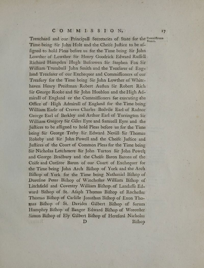 Trenchard and our Principall Secretaries of State for the Commiffionsrs Time being Sir John Holt and the Cheife Juftice to be af- figned to hold Pleas before us for the Time being Sir John Lowther of Lowther Sir Henry Goodrick Edward Ruffell Richard Hampden Hugh Bufcowen Sir Stephen Fox Sir William Trumbull John Smith and the Treafurer of Eng- land Treafurer of our Exchequer and Commiffioners of our Treafury for the Time being Sir John Lowther of White- haven Henry Preiftman: Robert Auften Sir Robert Rich Sir George Rooke and Sir John Houblon and the High Ad- mirall of England or the Commiffioners for executing the Office of High Admirall of England for the Time being William Earle of Craven Charles Bodvile Earl of Radnor George Earl of Berkley and Arthur Earl of Torrington Sir William Gregory Sir Giles Eyre and Samuell Eyre and the Juftices to be affigned to hold Pleas before us for the Time being Sir George Treby Sir Edward Nevill Sir Thomas Rokeby and Sir John Powell and the Cheife Juftice and Juftices of the Court of Common Pleas for the Time being Sir Nicholas Letchmere Sir John Turton Sir John Powely and George Bradbury and the Cheife Baron Barons of the Coife and Curfitor Baron of our Court of Exchequer for the Time being John Arch Bifhop of York and the Arch Bifhop of York for the Time being Nathaniel Bifhop of Durefme Peter Bifhop of Winchefter William Bifhop of Litchfield and Coventry William Bifhop.of Landaffe Ed- ward Bifhop of St. Afaph Thomas Bithop of Rochefter Thomas Bifhop of Carlifle Jonathan Bithop of Exon Tho- mas Bifhop of St. Davides Gilbert Bifhop of Sarum Humphry Bifhop of Bangor Edward Bifhop of Worcefter Simon Bifhop of Ely Gilbert Bifhop of Hereford Nicholas D Bifhop